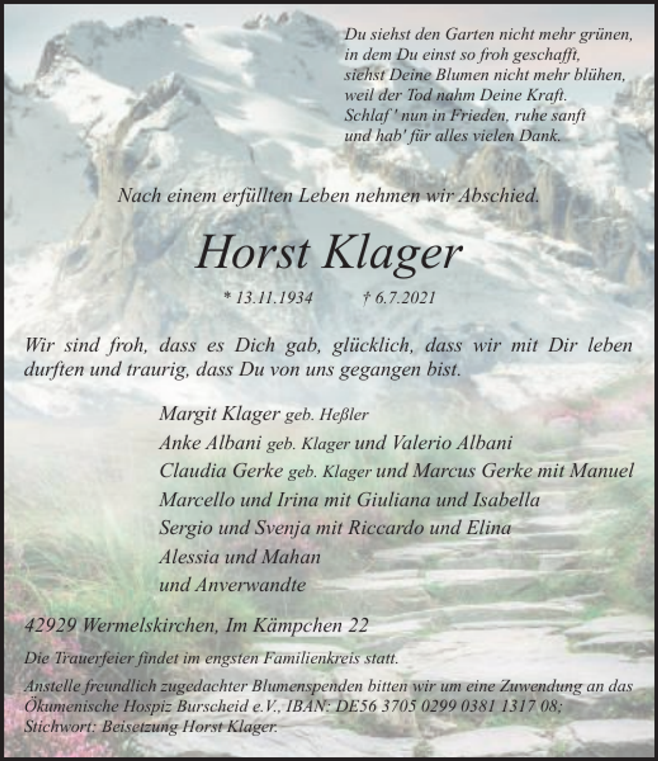 <p>Du siehst den Garten nicht mehr grünen,<br />in dem Du einst so froh geschafft,<br />siehst Deine Blumen nicht mehr blühen,<br />weil der Tod nahm Deine Kraft.<br />Schlaf ' nun in Frieden, ruhe sanft<br />und hab' für alles vielen Dank.</p><p>Nach einem erfüllten Leben nehmen wir Abschied.</p><p>Horst Klager<br />* 13.11.1934</p><p>† 6.7.2021</p><p>Wir sind froh, dass es Dich gab, glücklich, dass wir mit Dir leben<br />durften und traurig, dass Du von uns gegangen bist.<br />Margit Klager geb. Heßler<br />Anke Albani geb. Klager und Valerio Albani<br />Claudia Gerke geb. Klager und Marcus Gerke mit Manuel<br />Marcello und Irina mit Giuliana und Isabella<br />Sergio und Svenja mit Riccardo und Elina<br />Alessia und Mahan<br />und Anverwandte<br />42929 Wermelskirchen, Im Kämpchen 22<br />Die Trauerfeier findet im engsten Familienkreis statt.<br />Anstelle freundlich zugedachter Blumenspenden bitten wir um eine Zuwendung an das<br />Ökumenische Hospiz Burscheid e.V., IBAN: DE56 3705 0299 038317 08;<br />Stichwort: Beisetzung Horst Klager.</p>