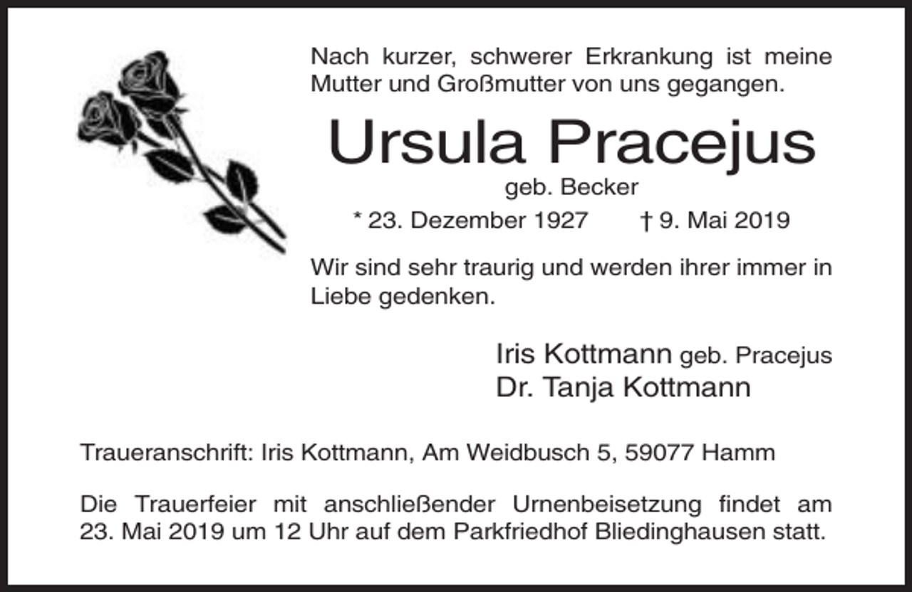 <p>Nach kurzer, schwerer Erkrankung ist meine<br />Mutter und Großmutter von uns gegangen.</p><p>Ursula Pracejus<br />geb. Becker<br />* 23. Dezember 1927<br />† 9. Mai 2019<br />Wir sind sehr traurig und werden ihrer immer in<br />Liebe gedenken.</p><p>Iris Kottmann geb. Pracejus<br />Dr. Tanja Kottmann<br />Traueranschrift: Iris Kottmann, Am Weidbusch 5, 59077 Hamm<br />Die Trauerfeier mit anschließender Urnenbeisetzung findet am<br />23. Mai 2019 um 12 Uhr auf dem Parkfriedhof Bliedinghausen statt.</p>