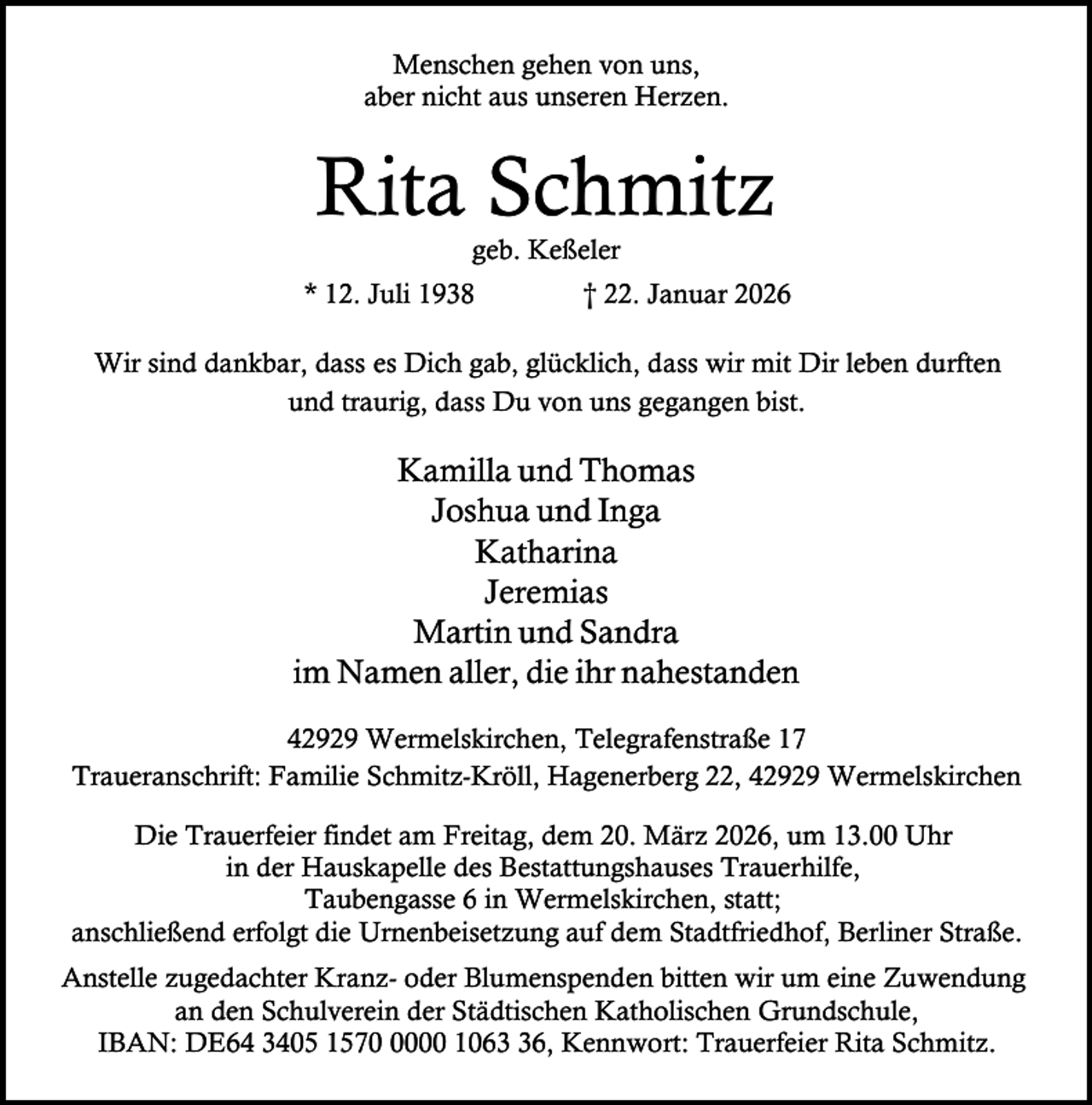 <p>Menschen gehen von uns,<br />aber nicht aus unseren Herzen.</p><p>Rita Schmitz<br />geb. Keßeler</p><p>* 12. Juli 1938</p><p>† 22. Januar 2026</p><p>Wir sind dankbar, dass es Dich gab, glücklich, dass wir mit Dir leben durften<br />und traurig, dass Du von uns gegangen bist.</p><p>Kamilla und Thomas<br />Joshua und Inga<br />Katharina<br />Jeremias<br />Martin und Sandra<br />im Namen aller, die ihr nahestanden<br />42929 Wermelskirchen, Telegrafenstraße 17<br />Traueranschrift: Familie Schmitz-Kröll, Hagenerberg 22, 42929 Wermelskirchen<br />Die Trauerfeier findet am Freitag, dem 20. März 2026, um 13.00 Uhr<br />in der Hauskapelle des Bestattungshauses Trauerhilfe,<br />Taubengasse 6 in Wermelskirchen, statt;<br />anschließend erfolgt die Urnenbeisetzung auf dem Stadtfriedhof, Berliner Straße.<br />Anstelle zugedachter Kranz- oder Blumenspenden bitten wir um eine Zuwendung<br />an den Schulverein der Städtischen Katholischen Grundschule,<br />IBAN: DE64 3405 157000 1066, Kennwort: Trauerfeier Rita Schmitz.</p>