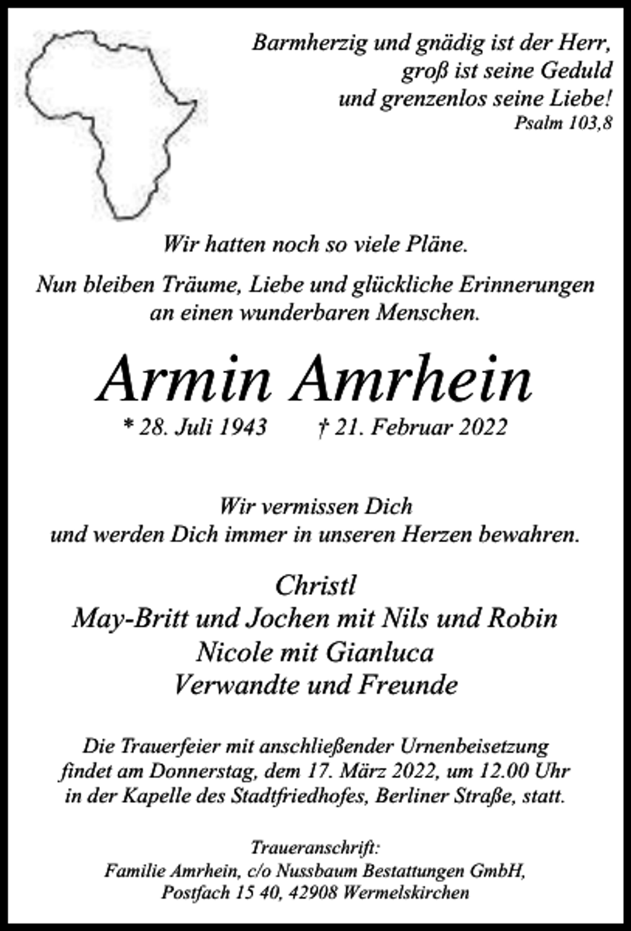 <p>Barmherzig und gnädig ist der Herr,<br />groß ist seine Geduld<br />und grenzenlos seine Liebe!</p><p>Psalm 103,8</p><p>Wir hatten noch so viele Pläne.<br />Nun bleiben Träume, Liebe und glückliche Erinnerungen<br />an einen wunderbaren Menschen.</p><p>Armin Amrhein<br />* 28. Juli 1943</p><p>† 21. Februar 2022</p><p>Wir vermissen Dich<br />und werden Dich immer in unseren Herzen bewahren.</p><p>Christl<br />May-Britt und Jochen mit Nils und Robin<br />Nicole mit Gianluca<br />Verwandte und Freunde<br />Die Trauerfeier mit anschließender Urnenbeisetzung<br />findet am Donnerstag, dem 17. März 2022, um 12.00 Uhr<br />in der Kapelle des Stadtfriedhofes, Berliner Straße, statt.<br />Traueranschrift:<br />Familie Amrhein, c/o Nussbaum Bestattungen GmbH,<br />Postfach 15 40, 42908 Wermelskirchen</p>