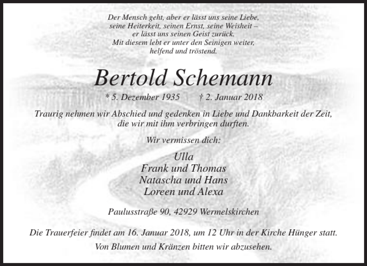 <p>Der Mensch geht, aber er lässt uns seine Liebe,<br />seine Heiterkeit, seinen Ernst, seine Weisheit –<br />er lässt uns seinen Geist zurück.<br />Mit diesem lebt er unter den Seinigen weiter,<br />helfend und tröstend.</p><p>Bertold Schemann<br />* 5. Dezember 1935</p><p>† 2. Januar 2018</p><p>Traurig nehmen wir Abschied und gedenken in Liebe und Dankbarkeit der Zeit,<br />die wir mit ihm verbringen durften.<br />Wir vermissen dich:</p><p>Ulla<br />Frank und Thomas<br />Natascha und Hans<br />Loreen und Alexa<br />Paulusstraße 90, 42929 Wermelskirchen<br />Die Trauerfeier findet am 16. Januar 2018, um 12 Uhr in der Kirche Hünger statt.<br />Von Blumen und Kränzen bitten wir abzusehen.</p>