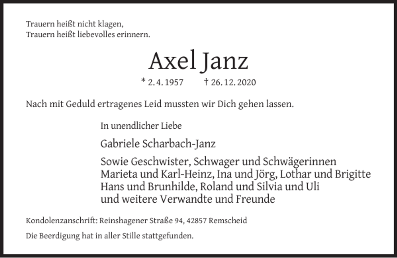 <p>Trauern heißt nicht klagen,<br />Trauern heißt liebevolles erinnern.</p><p>Axel Janz</p><p>* 2. 4. 1957</p><p>† 26. 12. 2020</p><p>Nach mit Geduld ertragenes Leid mussten wir Dich gehen lassen.<br />In unendlicher Liebe</p><p>Gabriele Scharbach-Janz<br />Sowie Geschwister, Schwager und Schwägerinnen<br />Marieta und Karl-Heinz, Ina und Jörg, Lothar und Brigitte<br />Hans und Brunhilde, Roland und Silvia und Uli<br />und weitere Verwandte und Freunde<br />Kondolenzanschrift: Reinshagener Straße 94, 42857 Remscheid<br />Die Beerdigung hat in aller Stille stattgefunden.</p>
