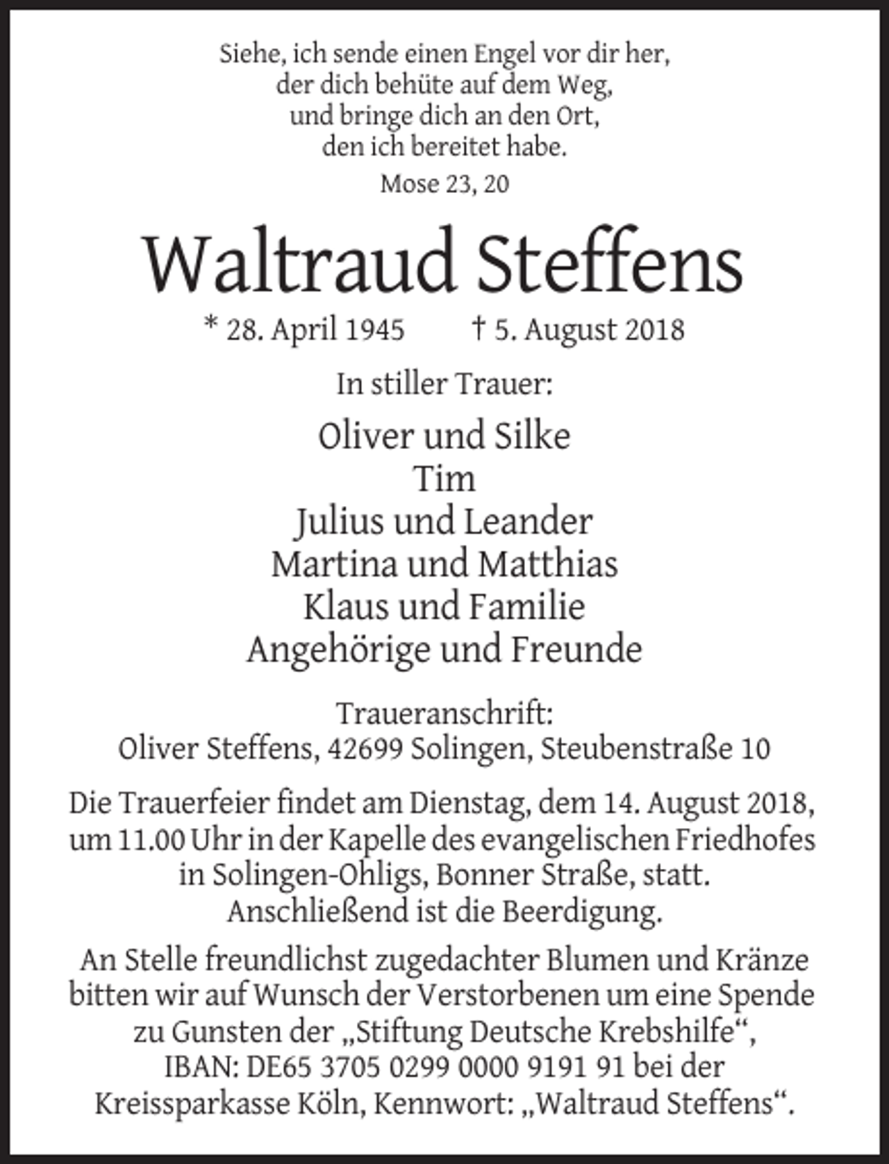 <p>Siehe, ich sende einen Engel vor dir her,<br />der dich behüte auf dem Weg,<br />und bringe dich an den Ort,<br />den ich bereitet habe.<br />Mose 23, 20</p><p>Waltraud Steffens<br />* 28. April 1945</p><p>† 5. August 2018</p><p>In stiller Trauer:</p><p>Oliver und Silke<br />Tim<br />Julius und Leander<br />Martina und Matthias<br />Klaus und Familie<br />Angehörige und Freunde<br />Traueranschrift:<br />Oliver Steffens, 42699 Solingen, Steubenstraße 10<br />Die Trauerfeier findet am Dienstag, dem 14. August 2018,<br />um 11.00 Uhr in der Kapelle des evangelischen Friedhofes<br />in Solingen-Ohligs, Bonner Straße, statt.<br />Anschließend ist die Beerdigung.<br />An Stelle freundlichst zugedachter Blumen und Kränze<br />bitten wir auf Wunsch der Verstorbenen um eine Spende<br />zu Gunsten der „Stiftung Deutsche Krebshilfe“,<br />IBAN: DE65 3705 0299 0000 91 bei der<br />Kreissparkasse Köln, Kennwort: „Waltraud Steffens“.</p>