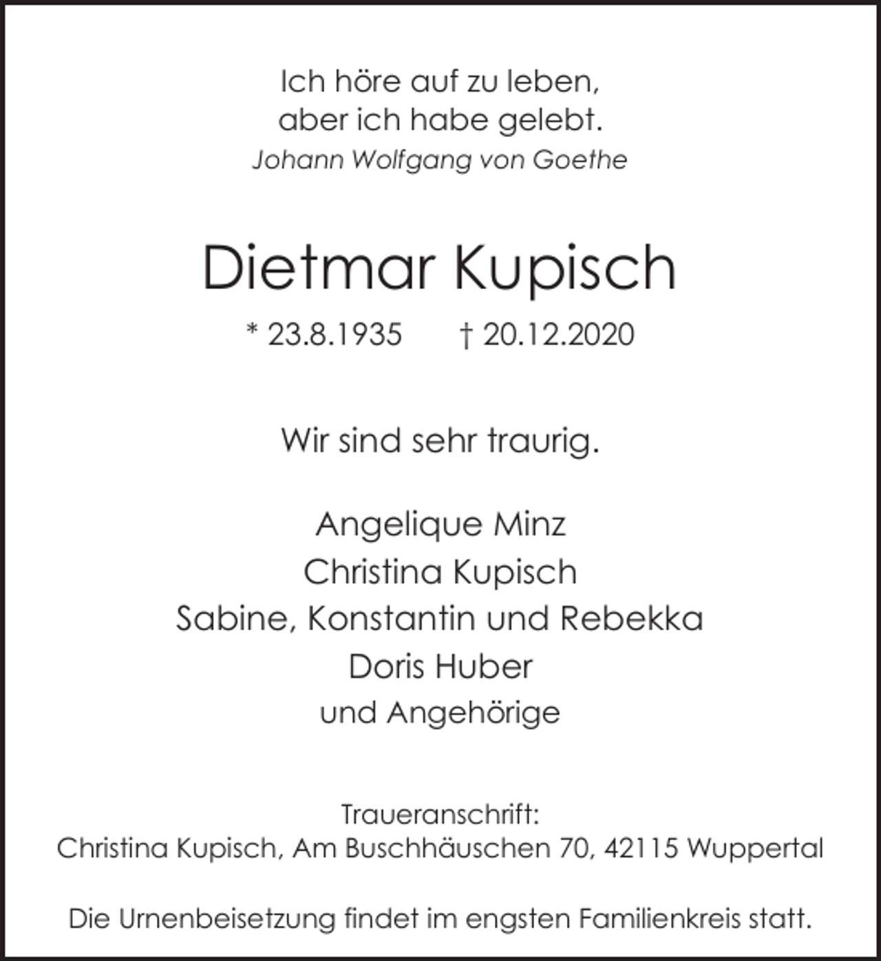 <p>Ich höre auf zu leben,<br />aber ich habe gelebt.<br />Johann Wolfgang von Goethe</p><p>Dietmar Kupisch<br />* 23.8.1935</p><p>† 20.12.2020</p><p>Wir sind sehr traurig.<br />Angelique Minz<br />Christina Kupisch<br />Sabine, Konstantin und Rebekka<br />Doris Huber<br />und Angehörige<br />Traueranschrift:<br />Christina Kupisch, Am Buschhäuschen 70, 42115 Wuppertal<br />Die Urnenbeisetzung findet im engsten Familienkreis statt.</p>