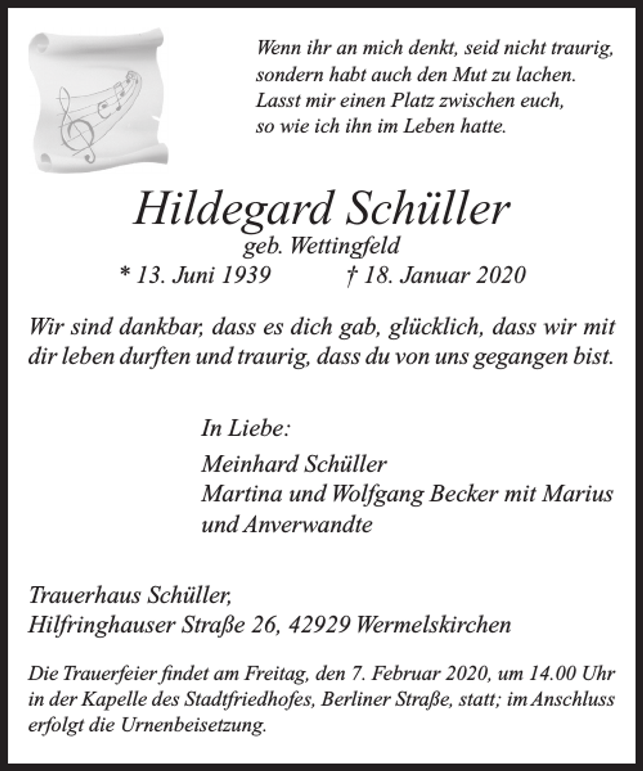 <p>Wenn ihr an mich denkt, seid nicht traurig,<br />sondern habt auch den Mut zu lachen.<br />Lasst mir einen Platz zwischen euch,<br />so wie ich ihn im Leben hatte.</p><p>Hildegard Schüller</p><p>geb. Wettingfeld<br />* 13. Juni 1939<br />† 18. Januar 2020<br />Wir sind dankbar, dass es dich gab, glücklich, dass wir mit<br />dir leben durften und traurig, dass du von uns gegangen bist.<br />In Liebe:<br />Meinhard Schüller<br />Martina und Wolfgang Becker mit Marius<br />und Anverwandte<br />Trauerhaus Schüller,<br />Hilfringhauser Straße 26, 42929 Wermelskirchen<br />Die Trauerfeier ﬁndet am Freitag, den 7. Februar 2020, um 14.00 Uhr<br />in der Kapelle des Stadtfriedhofes, Berliner Straße, statt; im Anschluss<br />erfolgt die Urnenbeisetzung.</p>