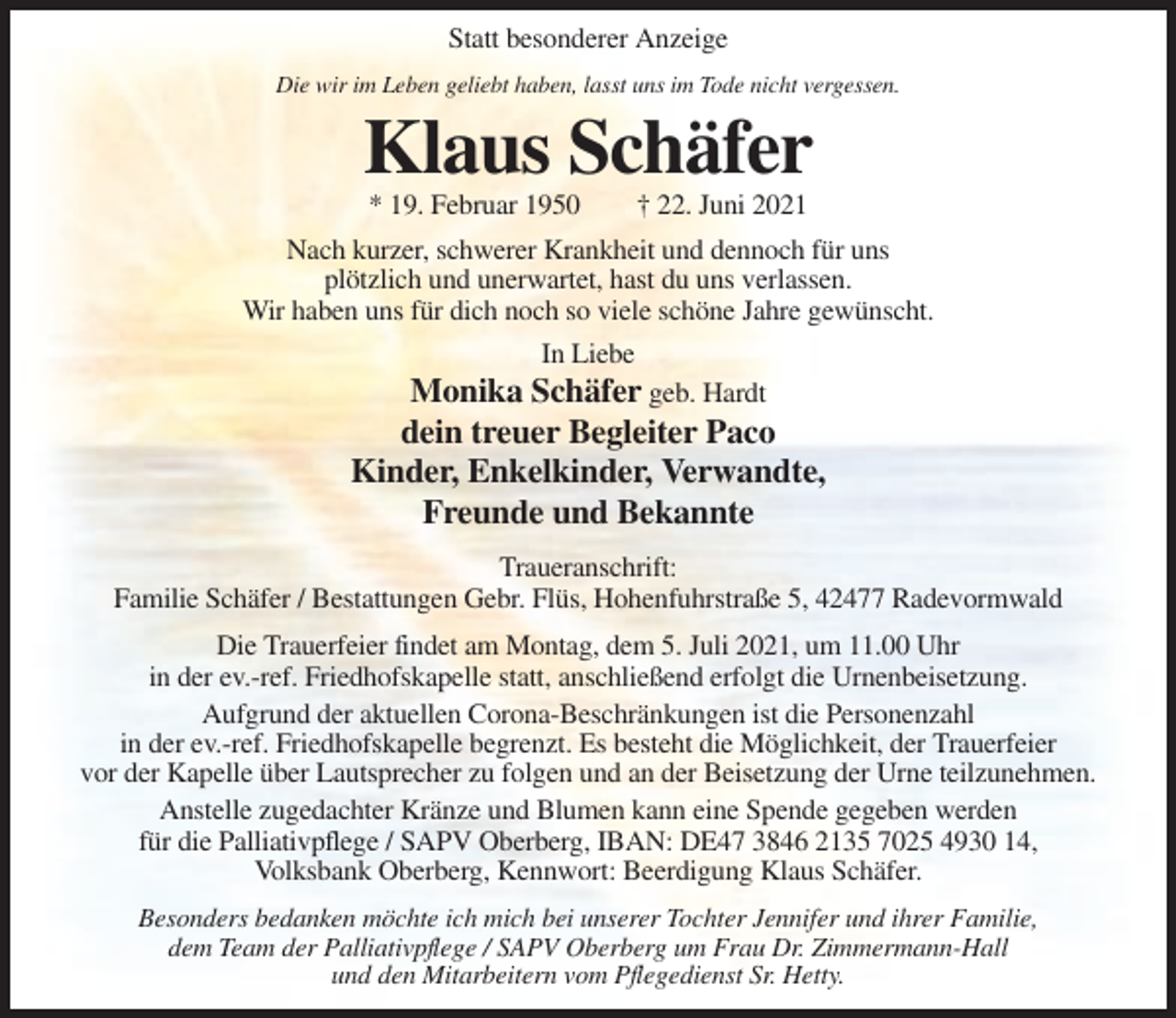 <p>Statt besonderer Anzeige<br />Die wir im Leben geliebt haben, lasst uns im Tode nicht vergessen.</p><p>Klaus Schäfer<br />* 19. Februar 1950</p><p>† 22. Juni 2021</p><p>Nach kurzer, schwerer Krankheit und dennoch für uns<br />plötzlich und unerwartet, hast du uns verlassen.<br />Wir haben uns für dich noch so viele schöne Jahre gewünscht.<br />In Liebe</p><p>Monika Schäfer geb. Hardt<br />dein treuer Begleiter Paco<br />Kinder, Enkelkinder, Verwandte,<br />Freunde und Bekannte<br />Traueranschrift:<br />Familie Schäfer / Bestattungen Gebr. Flüs, Hohenfuhrstraße 5, 42477 Radevormwald<br />Die Trauerfeier findet am Montag, dem 5. Juli 2021, um 11.00 Uhr<br />in der ev.-ref. Friedhofskapelle statt, anschließend erfolgt die Urnenbeisetzung.<br />Aufgrund der aktuellen Corona-Beschränkungen ist die Personenzahl<br />in der ev.-ref. Friedhofskapelle begrenzt. Es besteht die Möglichkeit, der Trauerfeier<br />vor der Kapelle über Lautsprecher zu folgen und an der Beisetzung der Urne teilzunehmen.<br />Anstelle zugedachter Kränze und Blumen kann eine Spende gegeben werden<br />für die Palliativpflege / SAPV Oberberg, IBAN: DE47 3846 2135 7025 4930 14,<br />Volksbank Oberberg, Kennwort: Beerdigung Klaus Schäfer.<br />Besonders bedanken möchte ich mich bei unserer Tochter Jennifer und ihrer Familie,<br />dem Team der Palliativpflege / SAPV Oberberg um Frau Dr. Zimmermann-Hall<br />und den Mitarbeitern vom Pflegedienst Sr. Hetty.</p>