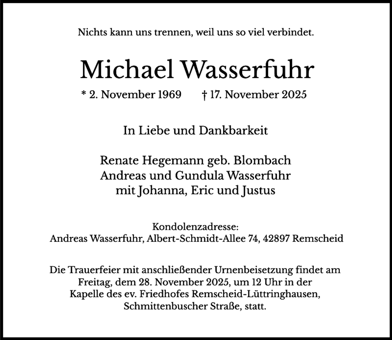 <p>Nichts kann uns trennen, weil uns so viel verbindet.</p><p>Michael Wasserfuhr<br />* 2. November 1969</p><p>† 17. November 2025</p><p>In Liebe und Dankbarkeit<br />Renate Hegemann geb. Blombach<br />Andreas und Gundula Wasserfuhr<br />mit Johanna, Eric und Justus<br />Kondolenzadresse:<br />Andreas Wasserfuhr, Albert-Schmidt-Allee 74, 42897 Remscheid<br />Die Trauerfeier mit anschließender Urnenbeisetzung findet am<br />Freitag, dem 28. November 2025, um 12 Uhr in der<br />Kapelle des ev. Friedhofes Remscheid-Lüttringhausen,<br />Schmittenbuscher Straße, statt.</p>