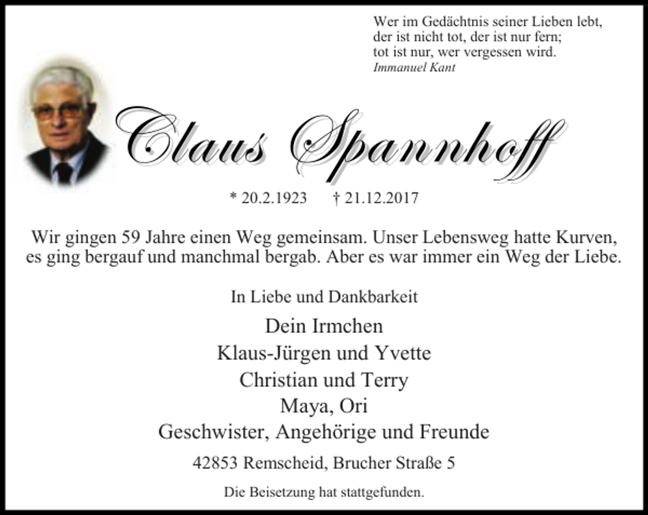 <p>Wer im Gedächtnis seiner Lieben lebt,<br />der ist nicht tot, der ist nur fern;<br />tot ist nur, wer vergessen wird.<br />Immanuel Kant</p><p>Claus Spannhoff<br />* 20.2.1923</p><p>† 21.12.2017</p><p>Wir gingen 59 Jahre einen Weg gemeinsam. Unser Lebensweg hatte Kurven,<br />es ging bergauf und manchmal bergab. Aber es war immer ein Weg der Liebe.<br />In Liebe und Dankbarkeit</p><p>Dein Irmchen<br />Klaus-Jürgen und Yvette<br />Christian und Terry<br />Maya, Ori<br />Geschwister, Angehörige und Freunde<br />42853 Remscheid, Brucher Straße 5<br />Die Beisetzung hat stattgefunden.</p>