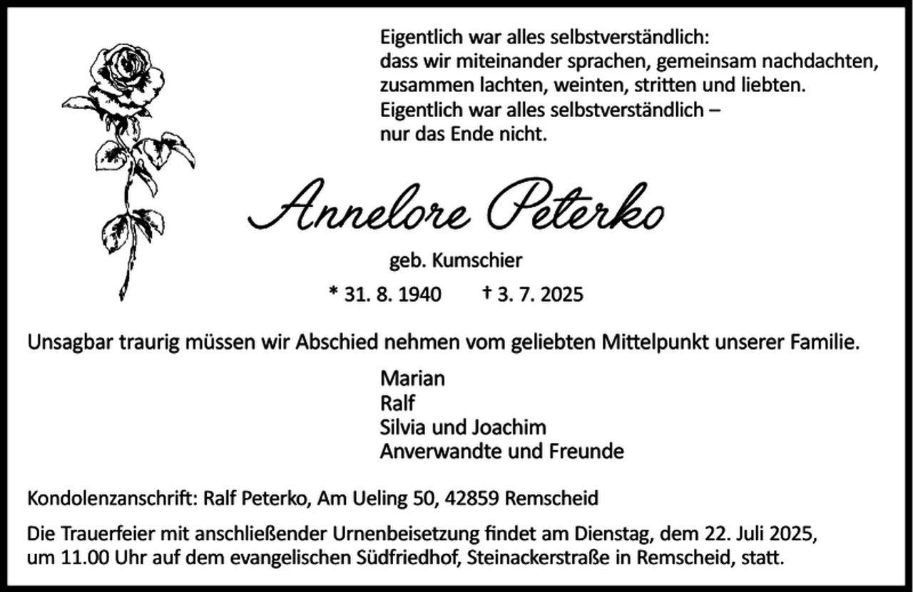 <p>Eigentlich war alles selbstverständlich:<br />dass wir miteinander sprachen, gemeinsam nachdachten,<br />zusammen lachten, weinten, stri en und liebten.<br />Eigentlich war alles selbstverständlich –<br />nur das Ende nicht.</p><p>Annelore Peterko<br />geb. Kumschier</p><p>* 31. 8. 1940</p><p>† 3. 7. 2025</p><p>Unsagbar traurig müssen wir Abschied nehmen vom geliebten Mi elpunkt unserer Familie.<br />Marian<br />Ralf<br />Silvia und Joachim<br />Anverwandte und Freunde<br />Kondolenzanschri : Ralf Peterko, Am Ueling 50, 42859 Remscheid<br />Die Trauerfeier mit anschließender Urnenbeisetzung ﬁndet am Dienstag, dem 22. Juli 2025,<br />um 11.00 Uhr auf dem evangelischen Südfriedhof, Steinackerstraße in Remscheid, sta .</p>