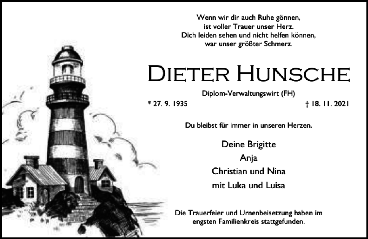 <p>Wenn wir dir auch Ruhe gönnen,<br />ist voller Trauer unser Herz.<br />Dich leiden sehen und nicht helfen können,<br />war unser größter Schmerz.</p><p>Dieter Hunsche<br />Diplom-Verwaltungswirt (FH)</p><p>* 27. 9. 1935</p><p>† 18. 11. 2021</p><p>Du bleibst für immer in unseren Herzen.</p><p>Deine Brigitte<br />Anja<br />Christian und Nina<br />mit Luka und Luisa<br />Die Trauerfeier und Urnenbeisetzung haben im<br />engsten Familienkreis stattgefunden.</p>