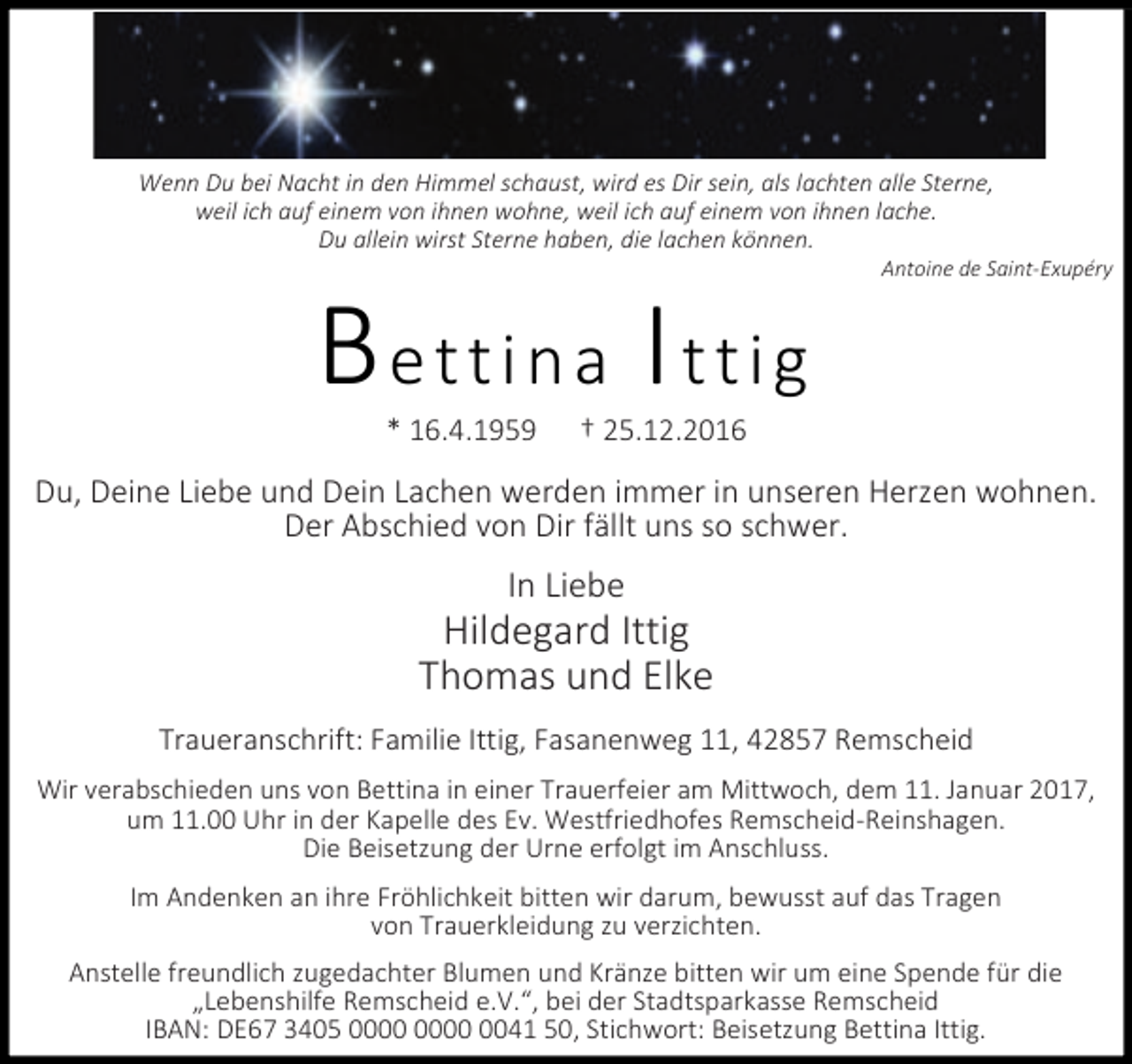 <p>Wenn Du bei Nacht in den Himmel schaust, wird es Dir sein, als lachten alle Sterne,<br />weil ich auf einem von ihnen wohne, weil ich auf einem von ihnen lache.<br />Du allein wirst Sterne haben, die lachen können.</p><p>Bettina Ittig<br />* 16.4.1959</p><p>Antoine de Saint-Exupéry</p><p>† 25.12.2016</p><p>Du, Deine Liebe und Dein Lachen werden immer in unseren Herzen wohnen.<br />Der Abschied von Dir fällt uns so schwer.</p><p>In Liebe</p><p>Hildegard Ittig<br />Thomas und Elke<br />Traueranschrift: Familie Ittig, Fasanenweg 11, 42857 Remscheid<br />Wir verabschieden uns von Bettina in einer Trauerfeier am Mittwoch, dem 11. Januar 2017,<br />um 11.00 Uhr in der Kapelle des Ev. Westfriedhofes Remscheid-Reinshagen.<br />Die Beisetzung der Urne erfolgt im Anschluss.<br />Im Andenken an ihre Fröhlichkeit bitten wir darum, bewusst auf das Tragen<br />von Trauerkleidung zu verzichten.<br />Anstelle freundlich zugedachter Blumen und Kränze bitten wir um eine Spende für die<br />„Lebenshilfe Remscheid e.V.“, bei der Stadtsparkasse Remscheid<br />IBAN: DE67 3405 0041 50, Stichwort: Beisetzung Bettina Ittig.</p>