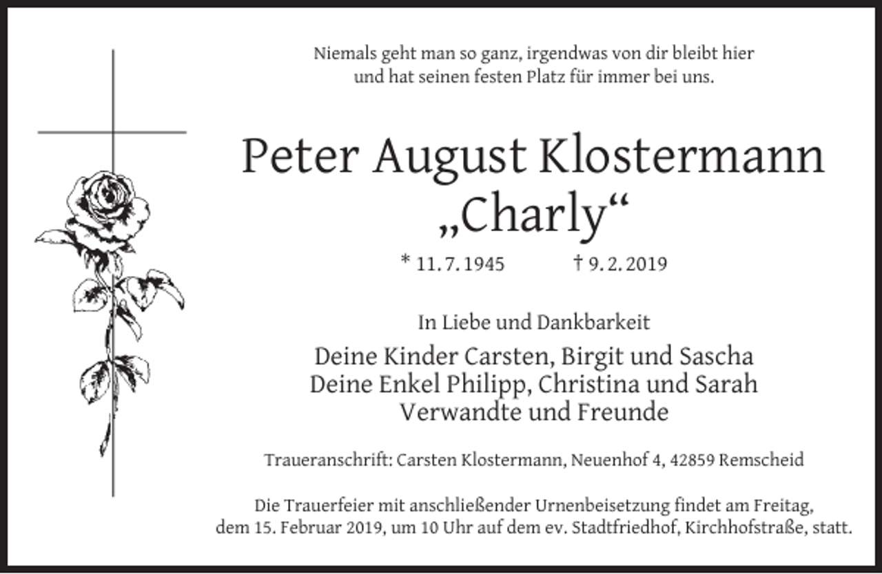 <p>Niemals geht man so ganz, irgendwas von dir bleibt hier<br />und hat seinen festen Platz für immer bei uns.</p><p>Peter August Klostermann<br />„Charly“<br />* 11. 7. 1945</p><p>† 9. 2. 2019</p><p>In Liebe und Dankbarkeit</p><p>Deine Kinder Carsten, Birgit und Sascha<br />Deine Enkel Philipp, Christina und Sarah<br />Verwandte und Freunde<br />Traueranschrift: Carsten Klostermann, Neuenhof 4, 42859 Remscheid<br />Die Trauerfeier mit anschließender Urnenbeisetzung ﬁndet am Freitag,<br />dem 15. Februar 2019, um 10 Uhr auf dem ev. Stadtfriedhof, Kirchhofstraße, statt.</p>
