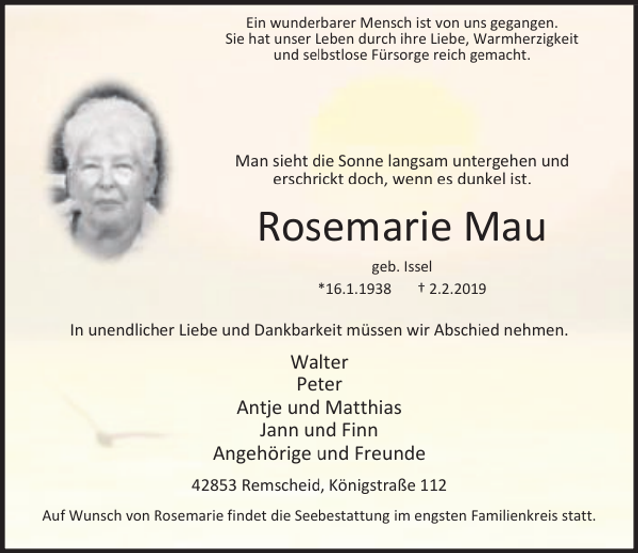 <p>Ein wunderbarer Mensch ist von uns gegangen.<br />Sie hat unser Leben durch ihre Liebe, Warmherzigkeit<br />und selbstlose Fürsorge reich gemacht.</p><p>Man sieht die Sonne langsam untergehen und<br />erschrickt doch, wenn es dunkel ist.</p><p>Rosemarie Mau<br />geb. Issel<br />*16.1.1938<br />† 2.2.2019</p><p>In unendlicher Liebe und Dankbarkeit müssen wir Abschied nehmen.</p><p>Walter<br />Peter<br />Antje und Matthias<br />Jann und Finn<br />Angehörige und Freunde<br />42853 Remscheid, Königstraße 112<br />Auf Wunsch von Rosemarie findet die Seebestattung im engsten Familienkreis statt.</p>