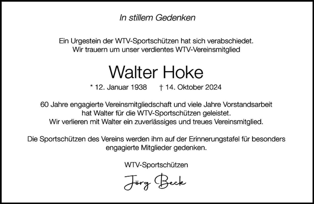 <p>In stillem Gedenken<br />Ein Urgestein der WTV-Sportschützen hat sich verabschiedet.<br />Wir trauern um unser verdientes WTV-Vereinsmitglied</p><p>Walter Hoke</p><p>* 12. Januar 1938</p><p>† 14. Oktober 2024</p><p>60 Jahre engagierte Vereinsmitgliedschaft und viele Jahre Vorstandsarbeit<br />hat Walter für die WTV-Sportschützen geleistet.<br />Wir verlieren mit Walter ein zuverlässiges und treues Vereinsmitglied.<br />Die Sportschützen des Vereins werden ihm auf der Erinnerungstafel für besonders<br />engagierte Mitglieder gedenken.<br />WTV-Sportschützen</p><p>Jörg Beck</p>