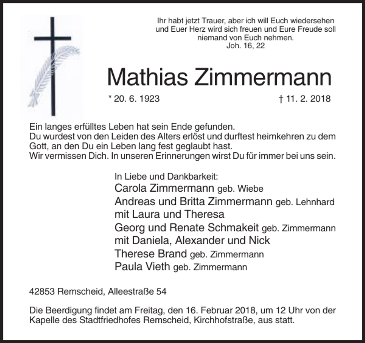 <p>Ihr habt jetzt Trauer, aber ich will Euch wiedersehen<br />und Euer Herz wird sich freuen und Eure Freude soll<br />niemand von Euch nehmen.<br />Joh. 16, 22</p><p>Mathias Zimmermann<br />* 20. 6. 1923</p><p>† 11. 2. 2018</p><p>Ein langes erfülltes Leben hat sein Ende gefunden.<br />Du wurdest von den Leiden des Alters erlöst und durftest heimkehren zu dem<br />Gott, an den Du ein Leben lang fest geglaubt hast.<br />Wir vermissen Dich. In unseren Erinnerungen wirst Du für immer bei uns sein.<br />In Liebe und Dankbarkeit:<br />Carola Zimmermann geb. Wiebe</p><p>Andreas und Britta Zimmermann geb. Lehnhard<br />mit Laura und Theresa<br />Georg und Renate Schmakeit geb. Zimmermann<br />mit Daniela, Alexander und Nick<br />Therese Brand geb. Zimmermann<br />Paula Vieth geb. Zimmermann<br />42853 Remscheid, Alleestraße 54<br />Die Beerdigung findet am Freitag, den 16. Februar 2018, um 12 Uhr von der<br />Kapelle des Stadtfriedhofes Remscheid, Kirchhofstraße, aus statt.</p>