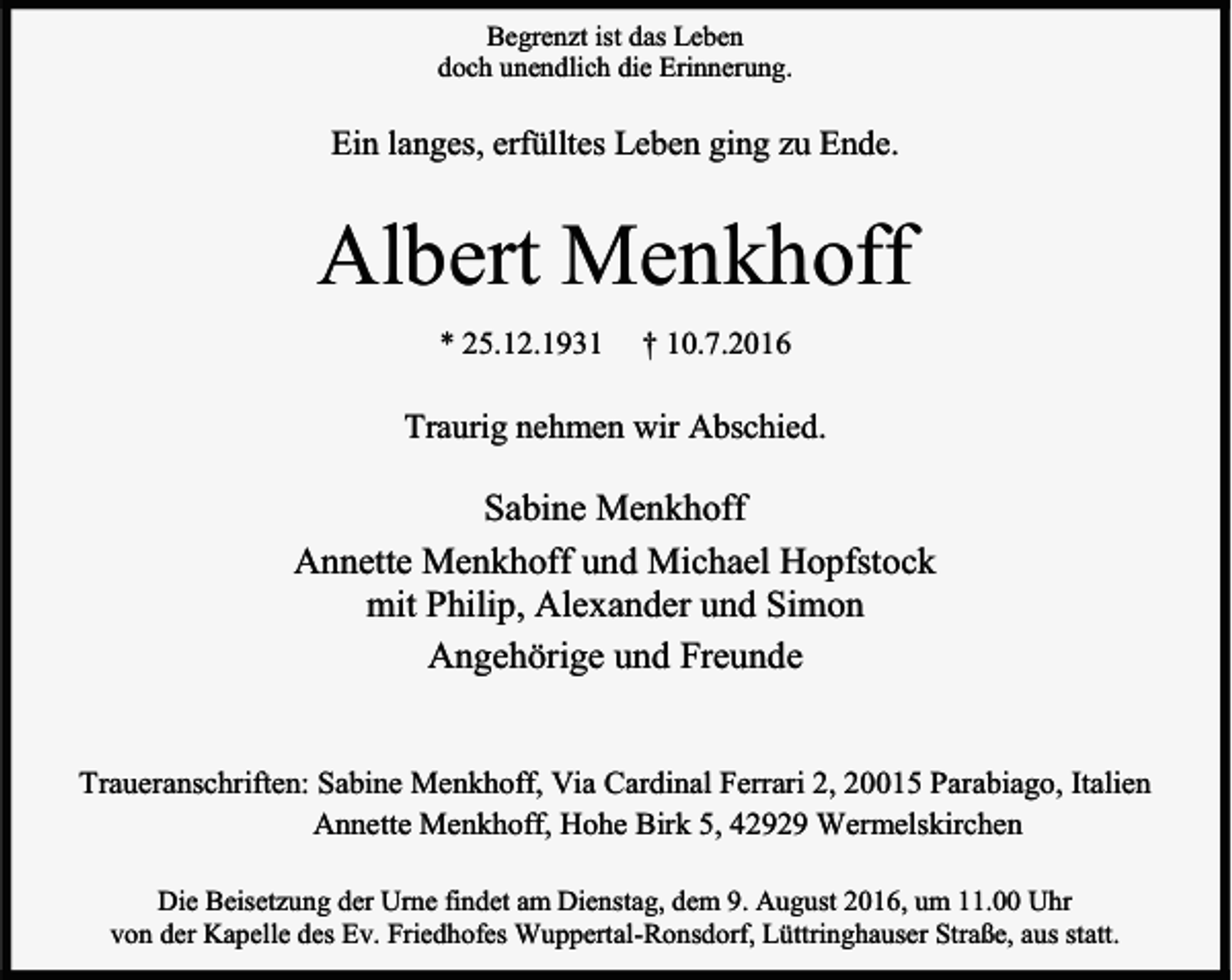 <p>Begrenzt ist das Leben<br />doch unendlich die Erinnerung.</p><p>Ein langes, erfülltes Leben ging zu Ende.</p><p>Albert Menkhoff<br />* 25.12.1931</p><p>† 10.7.2016</p><p>Traurig nehmen wir Abschied.</p><p>Sabine Menkhoff<br />Annette Menkhoff und Michael Hopfstock<br />mit Philip, Alexander und Simon<br />Angehörige und Freunde<br />Traueranschriften: Sabine Menkhoff, Via Cardinal Ferrari 2, 20015 Parabiago, Italien<br />Annette Menkhoff, Hohe Birk 5, 42929 Wermelskirchen<br />Die Beisetzung der Urne findet am Dienstag, dem 9. August 2016, um 11.00 Uhr<br />von der Kapelle des Ev. Friedhofes Wuppertal-Ronsdorf, Lüttringhauser Straße, aus statt.</p>