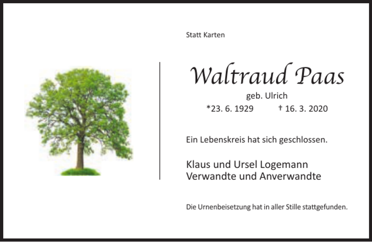 <p>Statt Karten</p><p>Waltraud Paas<br />geb. Ulrich<br />*23. 6. 1929<br />† 16. 3. 2020</p><p>Ein Lebenskreis hat sich geschlossen.</p><p>Klaus und Ursel Logemann<br />Verwandte und Anverwandte<br />Die Urnenbeisetzung hat in aller Stille stattgefunden.</p>