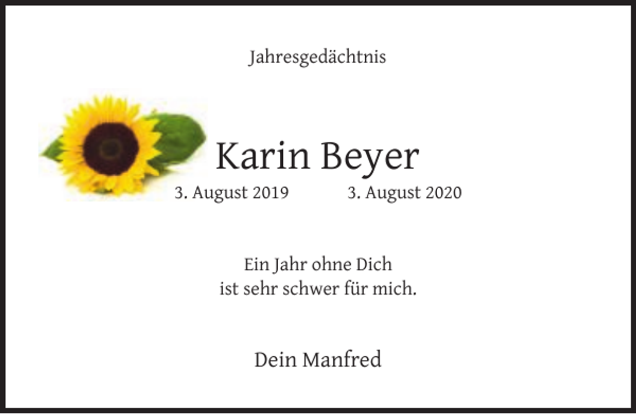 <p>Jahresgedächtnis</p><p>Karin Beyer</p><p>3. August 2019</p><p>3. August 2020</p><p>Ein Jahr ohne Dich<br />ist sehr schwer für mich.</p><p>Dein Manfred</p>
