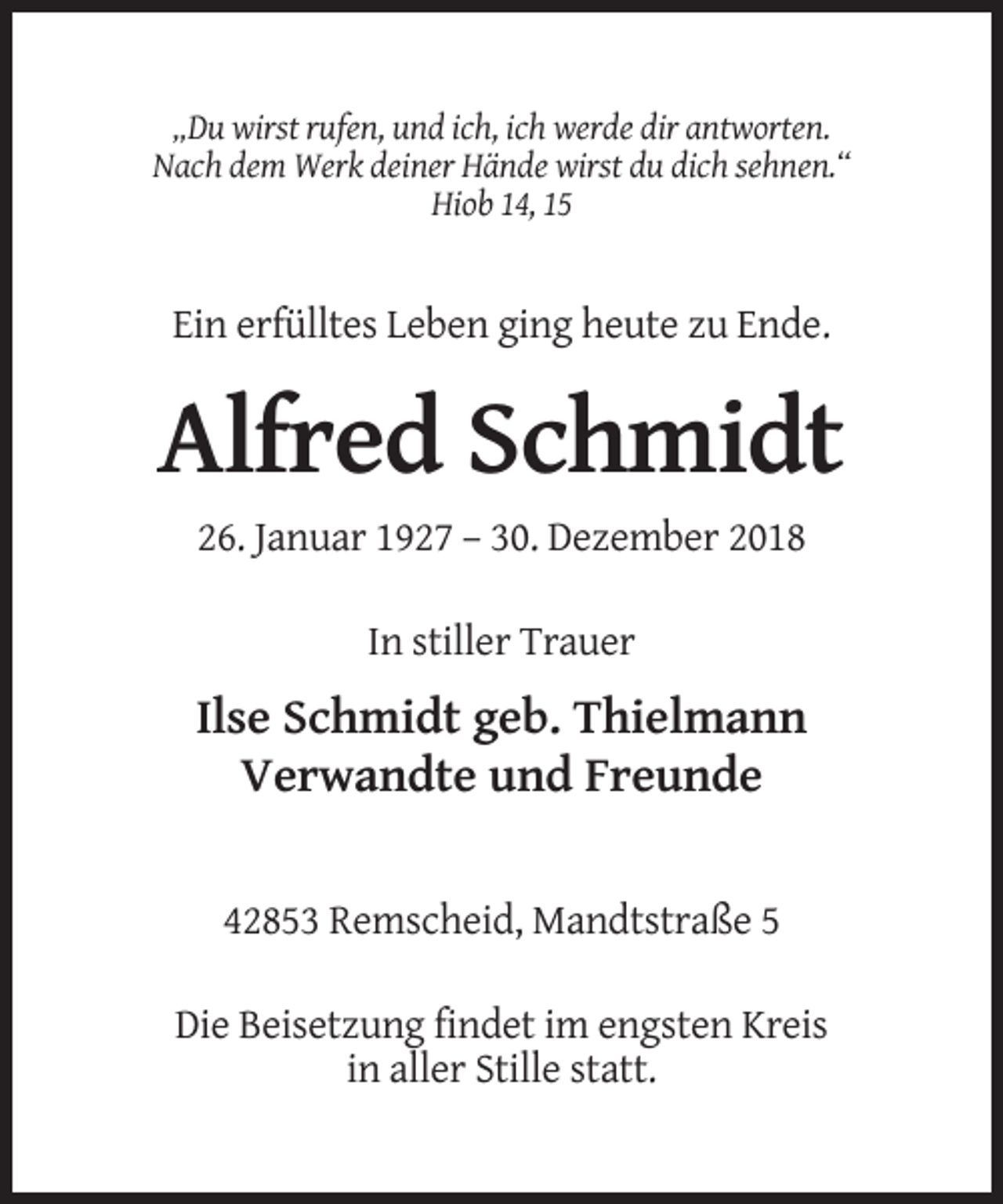 <p>„Du wirst rufen, und ich, ich werde dir antworten.<br />Nach dem Werk deiner Hände wirst du dich sehnen.“<br />Hiob 14, 15</p><p>Ein erfülltes Leben ging heute zu Ende.</p><p>Alfred Schmidt<br />26. Januar 1927 – 30. Dezember 2018<br />In stiller Trauer</p><p>Ilse Schmidt geb. Thielmann<br />Verwandte und Freunde</p><p>42853 Remscheid, Mandtstraße 5<br />Die Beisetzung findet im engsten Kreis<br />in aller Stille statt.</p>