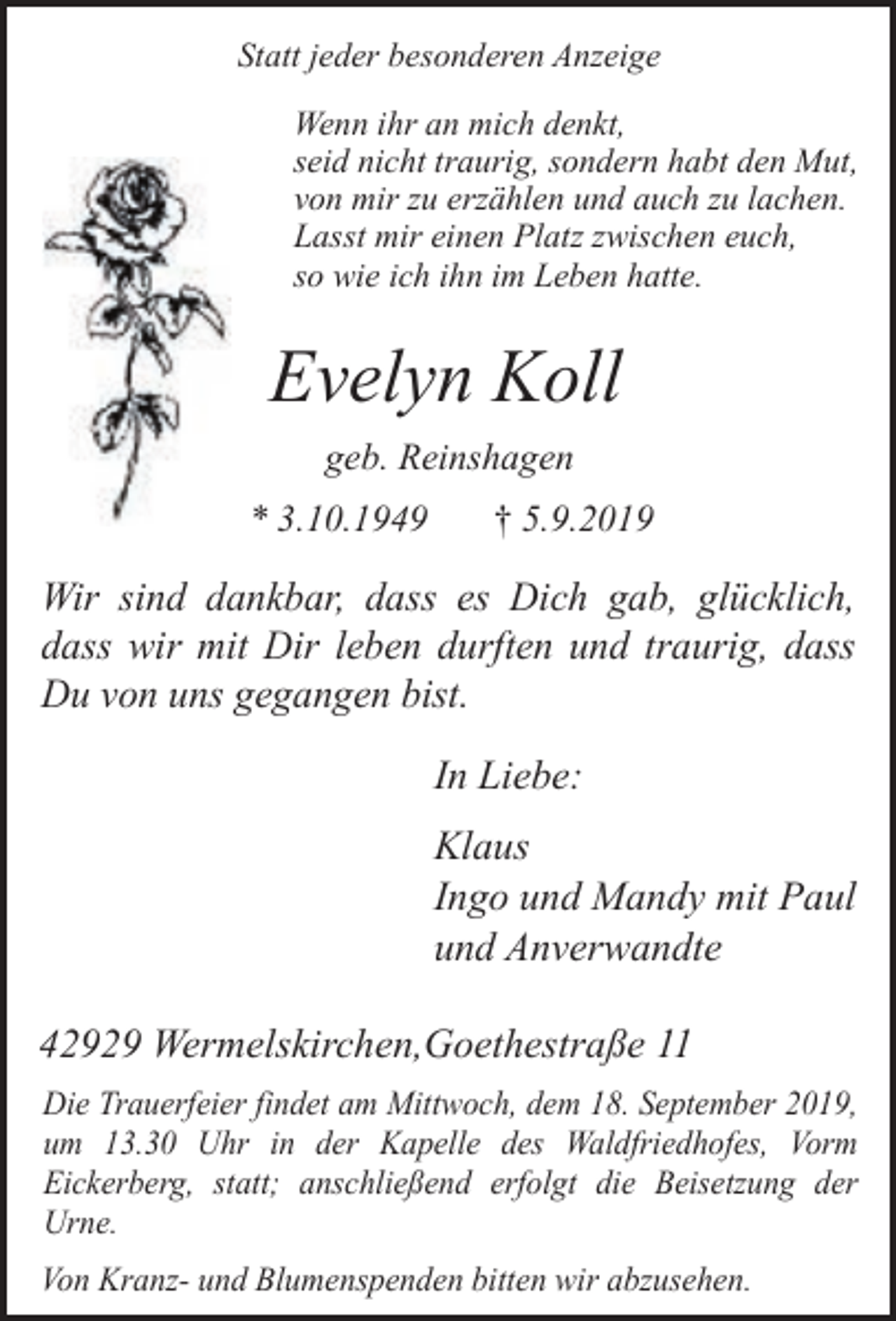 <p>Statt jeder besonderen Anzeige<br />Wenn ihr an mich denkt,<br />seid nicht traurig, sondern habt den Mut,<br />von mir zu erzählen und auch zu lachen.<br />Lasst mir einen Platz zwischen euch,<br />so wie ich ihn im Leben hatte.</p><p>Evelyn Koll<br />geb. Reinshagen<br />* 3.10.1949</p><p>† 5.9.2019</p><p>Wir sind dankbar, dass es Dich gab, glücklich,<br />dass wir mit Dir leben durften und traurig, dass<br />Du von uns gegangen bist.</p><p>In Liebe:<br />Klaus<br />Ingo und Mandy mit Paul<br />und Anverwandte<br />42929 Wermelskirchen,Goethestraße 11<br />Die Trauerfeier findet am Mittwoch, dem 18. September 2019,<br />um 13.30 Uhr in der Kapelle des Waldfriedhofes, Vorm<br />Eickerberg, statt; anschließend erfolgt die Beisetzung der<br />Urne.<br />Von Kranz- und Blumenspenden bitten wir abzusehen.</p>