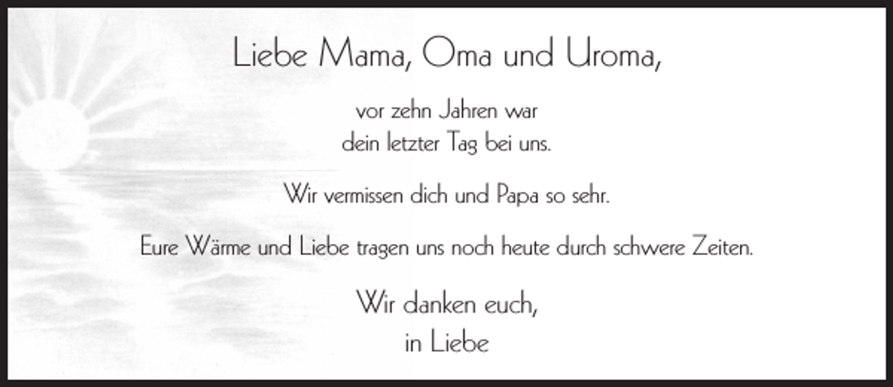 <p>Liebe Mama, Oma und Uroma,<br />vor zehn Jahren war<br />dein letzter Tag bei uns.<br />Wir vermissen dich und Papa so sehr.<br />Eure Wärme und Liebe tragen uns noch heute durch schwere Zeiten.</p><p>Wir danken euch,<br />in Liebe</p>