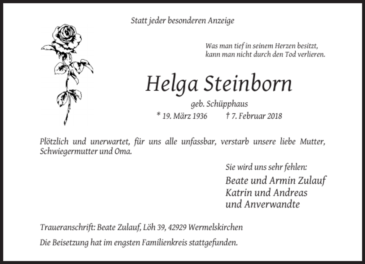 <p>Statt jeder besonderen Anzeige</p><p>Was man tief in seinem Herzen besitzt,<br />kann man nicht durch den Tod verlieren.</p><p>Helga Steinborn<br />geb. Schüpphaus<br />* 19. März 1936<br />† 7. Februar 2018</p><p>Plötzlich und unerwartet, für uns alle unfassbar, verstarb unsere liebe Mutter,<br />Schwiegermutter und Oma.<br />Sie wird uns sehr fehlen:</p><p>Beate und Armin Zulauf<br />Katrin und Andreas<br />und Anverwandte<br />Traueranschrift: Beate Zulauf, Löh 39, 42929 Wermelskirchen<br />Die Beisetzung hat im engsten Familienkreis stattgefunden.</p>