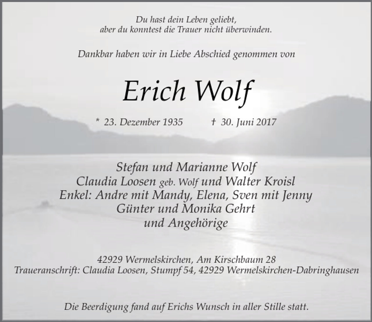 <p>Du hast dein Leben geliebt,<br />aber du konntest die Trauer nicht überwinden.</p><p>Dankbar haben wir in Liebe Abschied genommen von</p><p>Erich Wolf<br />* 23. Dezember 1935</p><p>† 30. Juni 2017</p><p>Stefan und Marianne Wolf<br />Claudia Loosen geb. Wolf und Walter Kroisl<br />Enkel: Andre mit Mandy, Elena, Sven mit Jenny<br />Günter und Monika Gehrt<br />und Angehörige<br />42929 Wermelskirchen, Am Kirschbaum 28<br />Traueranschrift: Claudia Loosen, Stumpf 54, 42929 Wermelskirchen-Dabringhausen<br />Die Beerdigung fand auf Erichs Wunsch in aller Stille statt.</p>