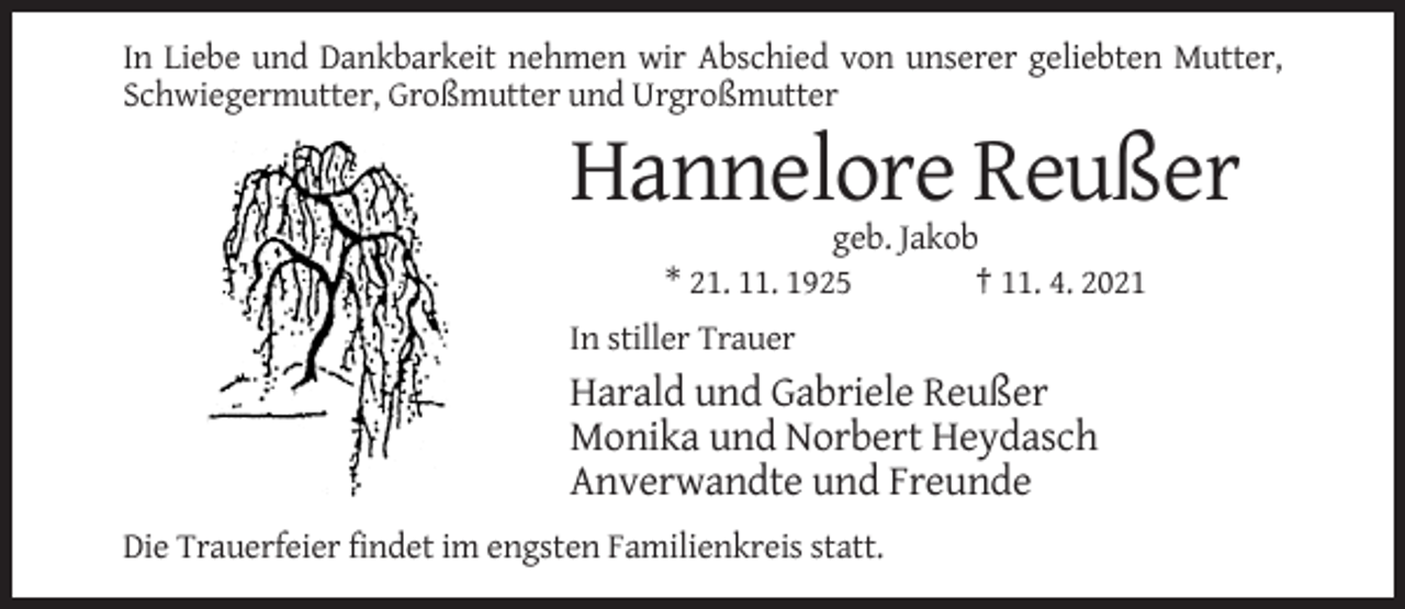 <p>In Liebe und Dankbarkeit nehmen wir Abschied von unserer geliebten Mutter,<br />Schwiegermutter, Großmutter und Urgroßmutter</p><p>Hannelore Reußer<br />geb. Jakob<br />* 21. 11. 1925<br />† 11. 4. 2021<br />In stiller Trauer</p><p>Harald und Gabriele Reußer<br />Monika und Norbert Heydasch<br />Anverwandte und Freunde<br />Die Trauerfeier findet im engsten Familienkreis statt.</p>