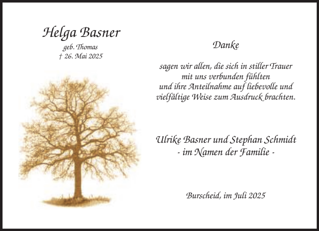 <p>Helga Basner<br />geb. Thomas<br />† 26. Mai 2025</p><p>Danke<br />sagen wir allen, die sich in stiller Trauer<br />mit uns verbunden fühlten<br />und ihre Anteilnahme auf liebevolle und<br />vielfältige Weise zum Ausdruck brachten.</p><p>Ulrike Basner und Stephan Schmidt<br />- im Namen der Familie -</p><p>Burscheid, im Juli 2025</p>