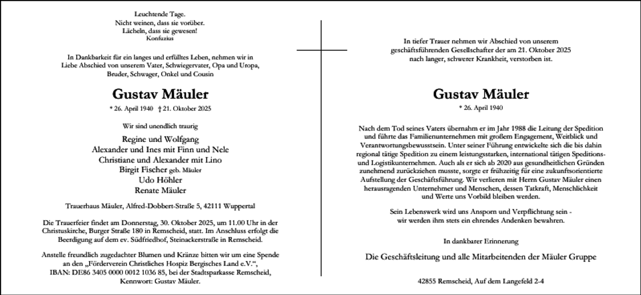 <p>Leuchtende Tage.<br />Nicht weinen, dass sie vorüber.<br />Lächeln, dass sie gewesen!<br />Konfuzius</p><p>In Dankbarkeit für ein langes und erfülltes Leben, nehmen wir in<br />Liebe Abschied von unserem Vater, Schwiegervater, Opa und Uropa,<br />Bruder, Schwager, Onkel und Cousin</p><p>In tiefer Trauer nehmen wir Abschied von unserem<br />geschäftsführenden Gesellschafter der am 21. Oktober 2025<br />nach langer, schwerer Krankheit, verstorben ist.</p><p>Gustav Mäuler</p><p>Gustav Mäuler</p><p>Wir sind unendlich traurig</p><p>Nach dem Tod seines Vaters übernahm er im Jahr 1988 die Leitung der Spedition<br />und führte das Familienunternehmen mit großem Engagement, Weitblick und<br />Verantwortungsbewusstsein. Unter seiner Führung entwickelte sich die bis dahin<br />regional tätige Spedition zu einem leistungsstarken, international tätigen Speditionsund Logistikunternehmen. Auch als er sich ab 2020 aus gesundheitlichen Gründen<br />zunehmend zurückziehen musste, sorgte er frühzeitig für eine zukunftsorientierte<br />Aufstellung der Geschäftsführung. Wir verlieren mit Herrn Gustav Mäuler einen<br />herausragenden Unternehmer und Menschen, dessen Tatkraft, Menschlichkeit<br />und Werte uns Vorbild bleiben werden.</p><p>* 26. April 1940 † 21. Oktober 2025</p><p>Regine und Wolfgang<br />Alexander und Ines mit Finn und Nele<br />Christiane und Alexander mit Lino<br />Birgit Fischer geb. Mäuler<br />Udo Höhler<br />Renate Mäuler<br />Trauerhaus Mäuler, Alfred-Dobbert-Straße 5, 42111 Wuppertal<br />Die Trauerfeier findet am Donnerstag, 30. Oktober 2025, um 11.00 Uhr in der<br />Christuskirche, Burger Straße 180 in Remscheid, statt. Im Anschluss erfolgt die<br />Beerdigung auf dem ev. Südfriedhof, Steinackerstraße in Remscheid.<br />Anstelle freundlich zugedachter Blumen und Kränze bitten wir um eine Spende<br />an den „Förderverein Christliches Hospiz Bergisches Land e.V.“,<br />IBAN: DE86 3405 0012 1036 85, bei der Stadtsparkasse Remscheid,<br />Kennwort: Gustav Mäuler.</p><p>* 26. April 1940</p><p>Sein Lebenswerk wird uns Ansporn und Verpflichtung sein wir werden ihm stets ein ehrendes Andenken bewahren.<br />In dankbarer Erinnerung</p><p>Die Geschäftsleitung und alle Mitarbeitenden der Mäuler Gruppe<br />42855 Remscheid, Auf dem Langefeld 2-4</p>