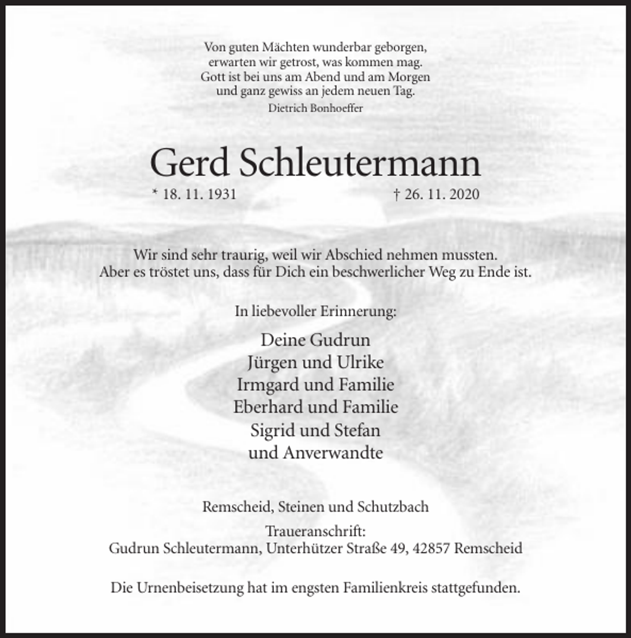 <p>Von guten Mächten wunderbar geborgen,<br />erwarten wir getrost, was kommen mag.<br />Gott ist bei uns am Abend und am Morgen<br />und ganz gewiss an jedem neuen Tag.<br />Dietrich Bonhoeffer</p><p>Gerd Schleutermann<br />* 18. 11. 1931</p><p>† 26. 11. 2020</p><p>Wir sind sehr traurig, weil wir Abschied nehmen mussten.<br />Aber es tröstet uns, dass für Dich ein beschwerlicher Weg zu Ende ist.<br />In liebevoller Erinnerung:</p><p>Deine Gudrun<br />Jürgen und Ulrike<br />Irmgard und Familie<br />Eberhard und Familie<br />Sigrid und Stefan<br />und Anverwandte<br />Remscheid, Steinen und Schutzbach<br />Traueranschrift:<br />Gudrun Schleutermann, Unterhützer Straße 49, 42857 Remscheid<br />Die Urnenbeisetzung hat im engsten Familienkreis stattgefunden.</p>