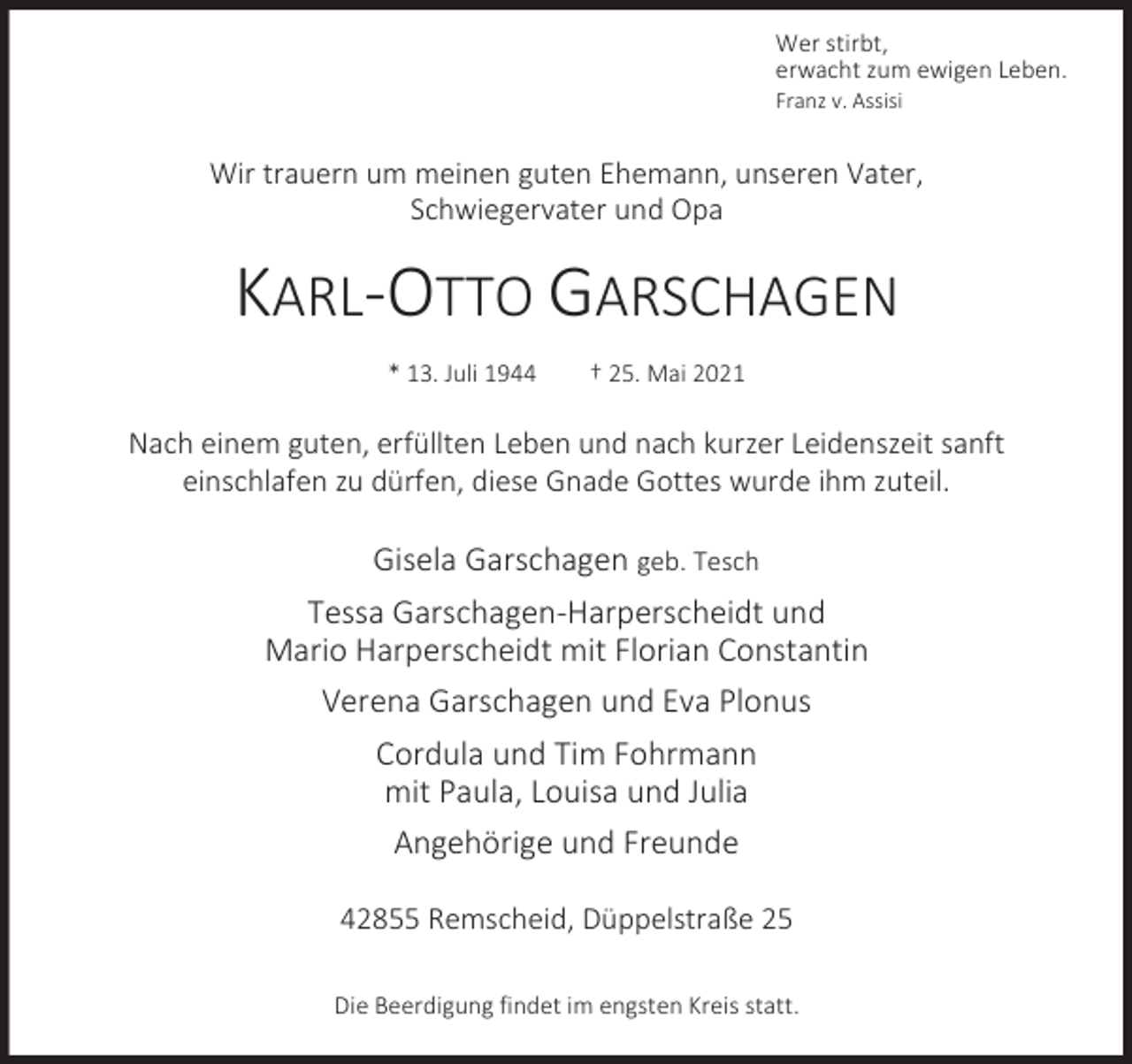 <p>Wer stirbt,<br />erwacht zum ewigen Leben.<br />Franz v. Assisi</p><p>Wir trauern um meinen guten Ehemann, unseren Vater,<br />Schwiegervater und Opa</p><p>KARL-OTTO GARSCHAGEN<br />* 13. Juli 1944</p><p>† 25. Mai 2021</p><p>Nach einem guten, erfüllten Leben und nach kurzer Leidenszeit sanft<br />einschlafen zu dürfen, diese Gnade Gottes wurde ihm zuteil.</p><p>Gisela Garschagen geb. Tesch<br />Tessa Garschagen-Harperscheidt und<br />Mario Harperscheidt mit Florian Constantin<br />Verena Garschagen und Eva Plonus<br />Cordula und Tim Fohrmann<br />mit Paula, Louisa und Julia<br />Angehörige und Freunde<br />42855 Remscheid, Düppelstraße 25<br />Die Beerdigung findet im engsten Kreis statt.</p>