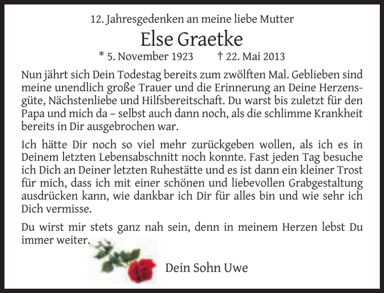 <p>12. Jahresgedenken an meine liebe Mutter</p>
<p>Else Graetke<br />* 5. November 1923</p>
<p>† 22. Mai 2013</p>
<p>Nun jährt sich Dein Todestag bereits zum zwölften Mal. Geblieben sind<br />meine unendlich große Trauer und die Erinnerung an Deine Herzensgüte, Nächstenliebe und Hilfsbereitschaft. Du warst bis zuletzt für den<br />Papa und mich da – selbst auch dann noch, als die schlimme Krankheit<br />bereits in Dir ausgebrochen war.<br />Ich hätte Dir noch so viel mehr zurückgeben wollen, als ich es in<br />Deinem letzten Lebensabschnitt noch konnte. Fast jeden Tag besuche<br />ich Dich an Deiner letzten Ruhestätte und es ist dann ein kleiner Trost<br />für mich, dass ich mit einer schönen und liebevollen Grabgestaltung<br />ausdrücken kann, wie dankbar ich Dir für alles bin und wie sehr ich<br />Dich vermisse.<br />Du wirst mir stets ganz nah sein, denn in meinem Herzen lebst Du<br />immer weiter.</p>
<p>Dein Sohn Uwe</p>