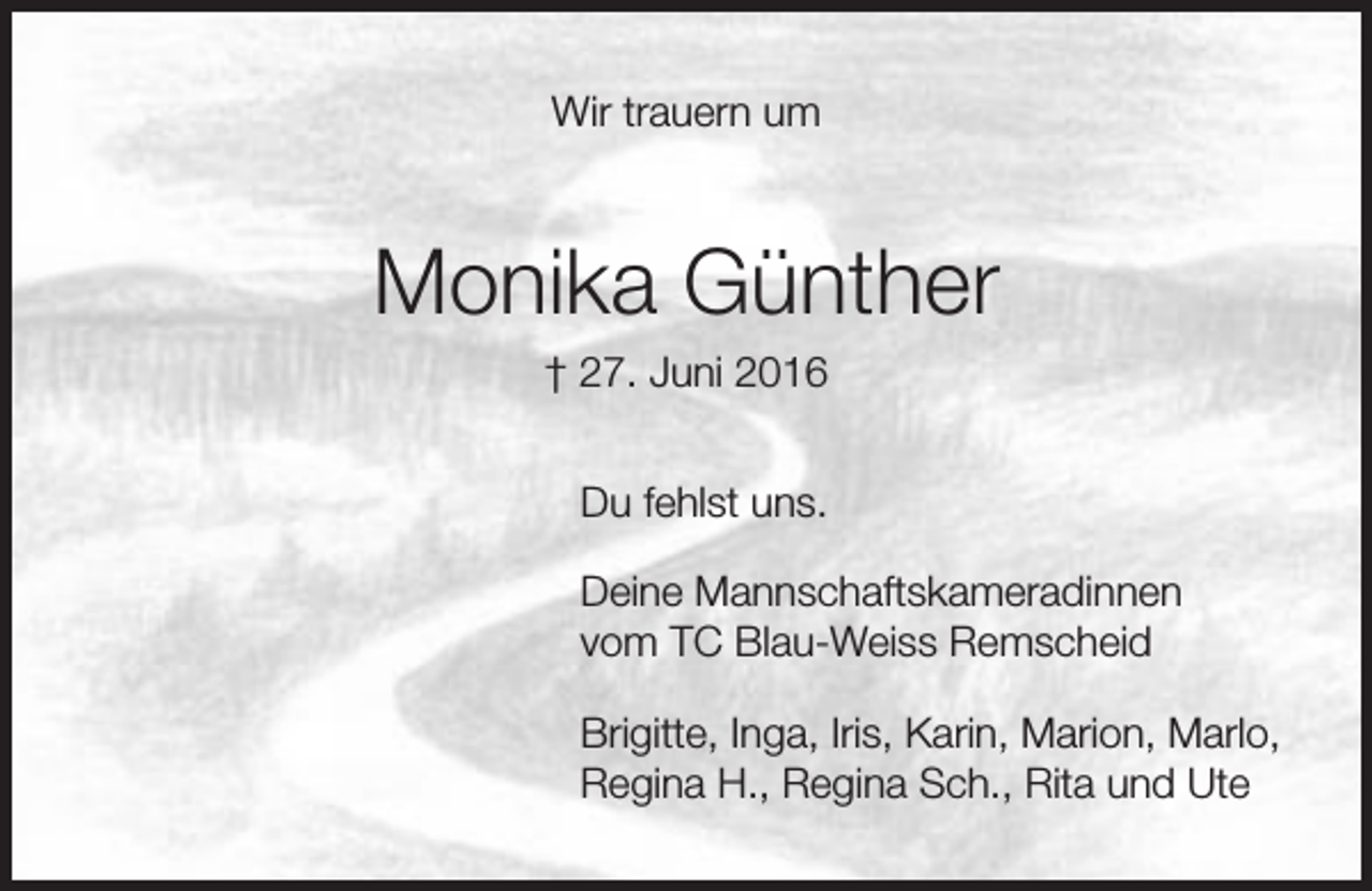 <p>Wir trauern um</p><p>Monika Günther<br />† 27. Juni 2016<br />Du fehlst uns.<br />Deine Mannschaftskameradinnen<br />vom TC Blau-Weiss Remscheid<br />Brigitte, Inga, Iris, Karin, Marion, Marlo,<br />Regina H., Regina Sch., Rita und Ute</p>