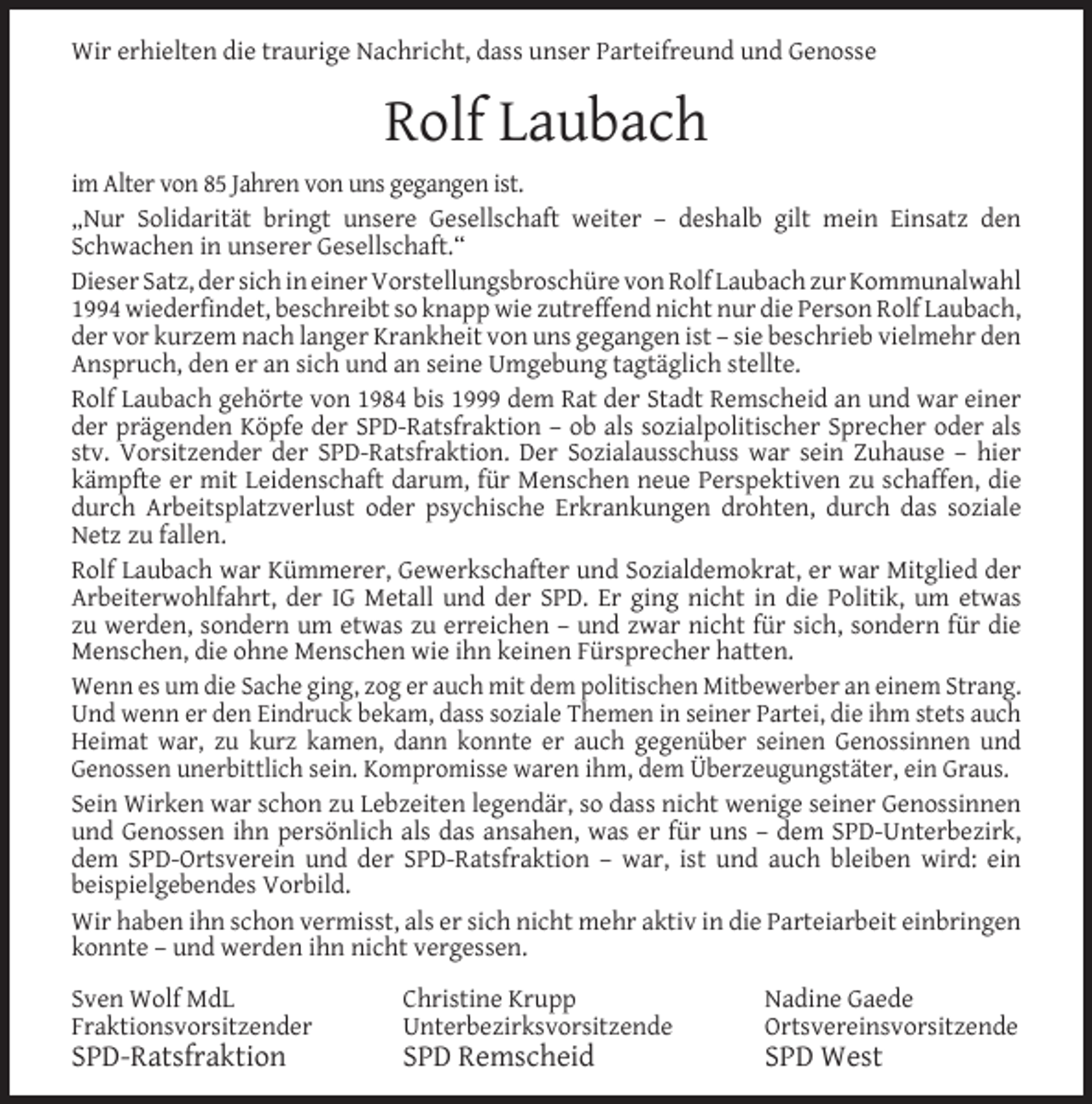 <p>Wir erhielten die traurige Nachricht, dass unser Parteifreund und Genosse</p><p>Rolf Laubach<br />im Alter von 85 Jahren von uns gegangen ist.<br />„Nur Solidarität bringt unsere Gesellschaft weiter – deshalb gilt mein Einsatz den<br />Schwachen in unserer Gesellschaft.“<br />Dieser Satz, der sich in einer Vorstellungsbroschüre von Rolf Laubach zur Kommunalwahl<br />1994 wiederﬁndet, beschreibt so knapp wie zutreffend nicht nur die Person Rolf Laubach,<br />der vor kurzem nach langer Krankheit von uns gegangen ist – sie beschrieb vielmehr den<br />Anspruch, den er an sich und an seine Umgebung tagtäglich stellte.<br />Rolf Laubach gehörte von 1984 bis 1999 dem Rat der Stadt Remscheid an und war einer<br />der prägenden Köpfe der SPD-Ratsfraktion – ob als sozialpolitischer Sprecher oder als<br />stv. Vorsitzender der SPD-Ratsfraktion. Der Sozialausschuss war sein Zuhause – hier<br />kämpfte er mit Leidenschaft darum, für Menschen neue Perspektiven zu schaffen, die<br />durch Arbeitsplatzverlust oder psychische Erkrankungen drohten, durch das soziale<br />Netz zu fallen.<br />Rolf Laubach war Kümmerer, Gewerkschafter und Sozialdemokrat, er war Mitglied der<br />Arbeiterwohlfahrt, der IG Metall und der SPD. Er ging nicht in die Politik, um etwas<br />zu werden, sondern um etwas zu erreichen – und zwar nicht für sich, sondern für die<br />Menschen, die ohne Menschen wie ihn keinen Fürsprecher hatten.<br />Wenn es um die Sache ging, zog er auch mit dem politischen Mitbewerber an einem Strang.<br />Und wenn er den Eindruck bekam, dass soziale Themen in seiner Partei, die ihm stets auch<br />Heimat war, zu kurz kamen, dann konnte er auch gegenüber seinen Genossinnen und<br />Genossen unerbittlich sein. Kompromisse waren ihm, dem Überzeugungstäter, ein Graus.<br />Sein Wirken war schon zu Lebzeiten legendär, so dass nicht wenige seiner Genossinnen<br />und Genossen ihn persönlich als das ansahen, was er für uns – dem SPD-Unterbezirk,<br />dem SPD-Ortsverein und der SPD-Ratsfraktion – war, ist und auch bleiben wird: ein<br />beispielgebendes Vorbild.<br />Wir haben ihn schon vermisst, als er sich nicht mehr aktiv in die Parteiarbeit einbringen<br />konnte – und werden ihn nicht vergessen.<br />Sven Wolf MdL<br />Fraktionsvorsitzender</p><p>SPD-Ratsfraktion</p><p>Christine Krupp<br />Unterbezirksvorsitzende</p><p>SPD Remscheid</p><p>Nadine Gaede<br />Ortsvereinsvorsitzende</p><p>SPD West</p>