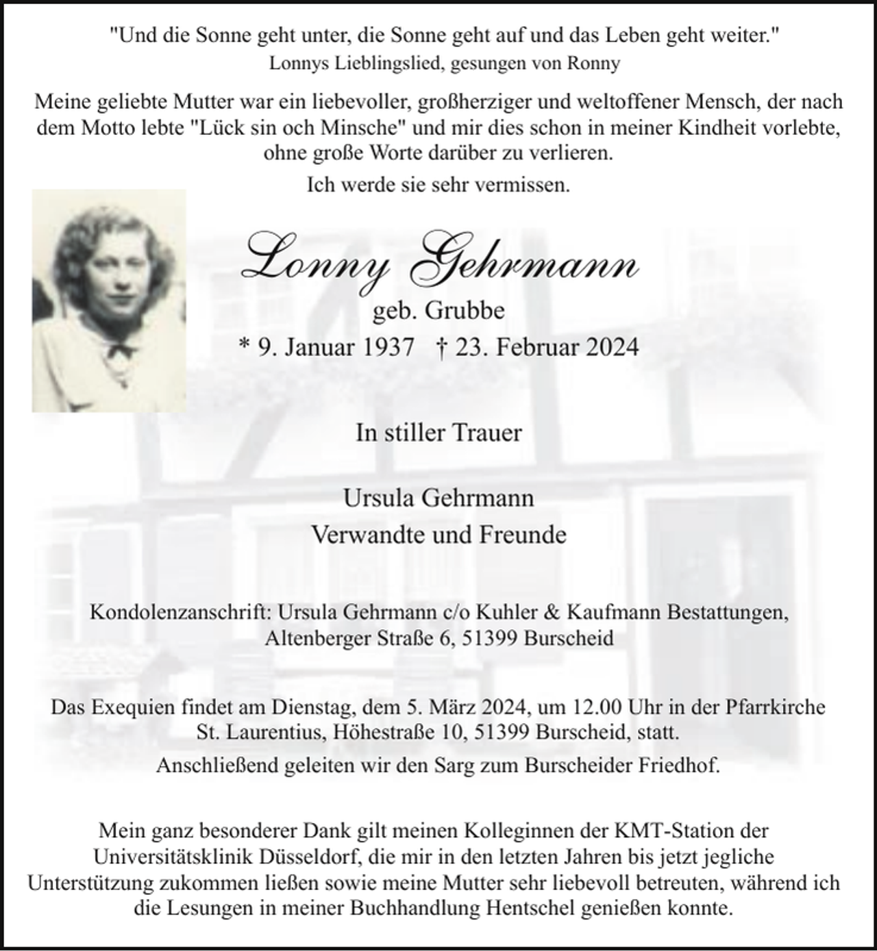<p>"Und die Sonne geht unter, die Sonne geht auf und das Leben geht weiter."<br />Lonnys Lieblingslied, gesungen von Ronny</p><p>Meine geliebte Mutter war ein liebevoller, großherziger und weltoffener Mensch, der nach<br />dem Motto lebte "Lück sin och Minsche" und mir dies schon in meiner Kindheit vorlebte,<br />ohne große Worte darüber zu verlieren.<br />Ich werde sie sehr vermissen.</p><p>Lonny Gehrmann</p><p>geb. Grubbe<br />* 9. Januar 1937 † 23. Februar 2024<br />In stiller Trauer<br />Ursula Gehrmann<br />Verwandte und Freunde</p><p>Kondolenzanschrift: Ursula Gehrmann c/o Kuhler &amp; Kaufmann Bestattungen,<br />Altenberger Straße 6, 51399 Burscheid<br />Das Exequien findet am Dienstag, dem 5. März 2024, um 12.00 Uhr in der Pfarrkirche<br />St. Laurentius, Höhestraße 10, 51399 Burscheid, statt.<br />Anschließend geleiten wir den Sarg zum Burscheider Friedhof.<br />Mein ganz besonderer Dank gilt meinen Kolleginnen der KMT-Station der<br />Universitätsklinik Düsseldorf, die mir in den letzten Jahren bis jetzt jegliche<br />Unterstützung zukommen ließen sowie meine Mutter sehr liebevoll betreuten, während ich<br />die Lesungen in meiner Buchhandlung Hentschel genießen konnte.</p>