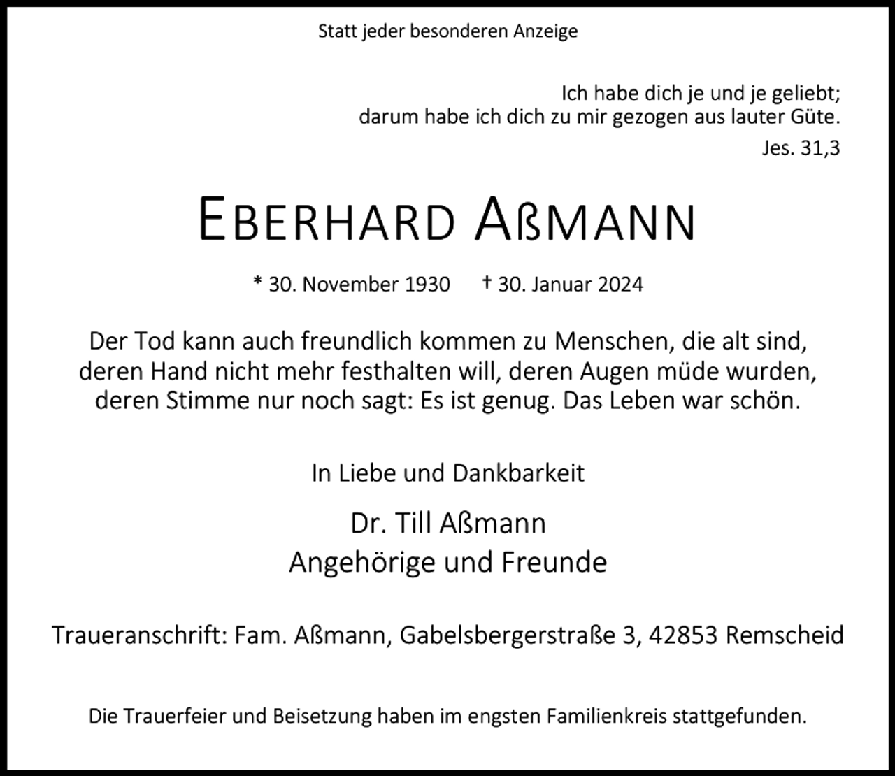 <p>Statt jeder besonderen Anzeige</p><p>Ich habe dich je und je geliebt;<br />darum habe ich dich zu mir gezogen aus lauter Güte.<br />Jes. 31,3</p><p>E BERHARD A ßMANN<br />* 30. November 1930</p><p>† 30. Januar 2024</p><p>Der Tod kann auch freundlich kommen zu Menschen, die alt sind,<br />deren Hand nicht mehr festhalten will, deren Augen müde wurden,<br />deren Stimme nur noch sagt: Es ist genug. Das Leben war schön.<br />In Liebe und Dankbarkeit</p><p>Dr. Till Aßmann<br />Angehörige und Freunde<br />Traueranschrift: Fam. Aßmann, Gabelsbergerstraße 3, 42853 Remscheid<br />Die Trauerfeier und Beisetzung haben im engsten Familienkreis stattgefunden.</p>