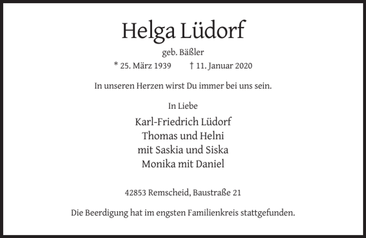 <p>Helga Lüdorf<br />geb. Bäßler<br />* 25. März 1939<br />† 11. Januar 2020<br />In unseren Herzen wirst Du immer bei uns sein.<br />In Liebe</p><p>Karl-Friedrich Lüdorf<br />Thomas und Helni<br />mit Saskia und Siska<br />Monika mit Daniel<br />42853 Remscheid, Baustraße 21<br />Die Beerdigung hat im engsten Familienkreis stattgefunden.</p>