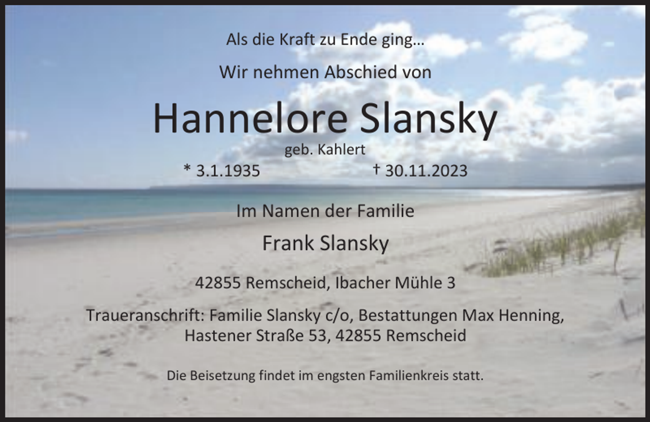 <p>Als die Kraft zu Ende ging…</p><p>Wir nehmen Abschied von</p><p>Hannelore Slansky<br />* 3.1.1935</p><p>geb. Kahlert</p><p>† 30.11.2023</p><p>Im Namen der Familie</p><p>Frank Slansky<br />42855 Remscheid, Ibacher Mühle 3<br />Traueranschrift: Familie Slansky c/o, Bestattungen Max Henning,<br />Hastener Straße 53, 42855 Remscheid<br />Die Beisetzung findet im engsten Familienkreis statt.</p>