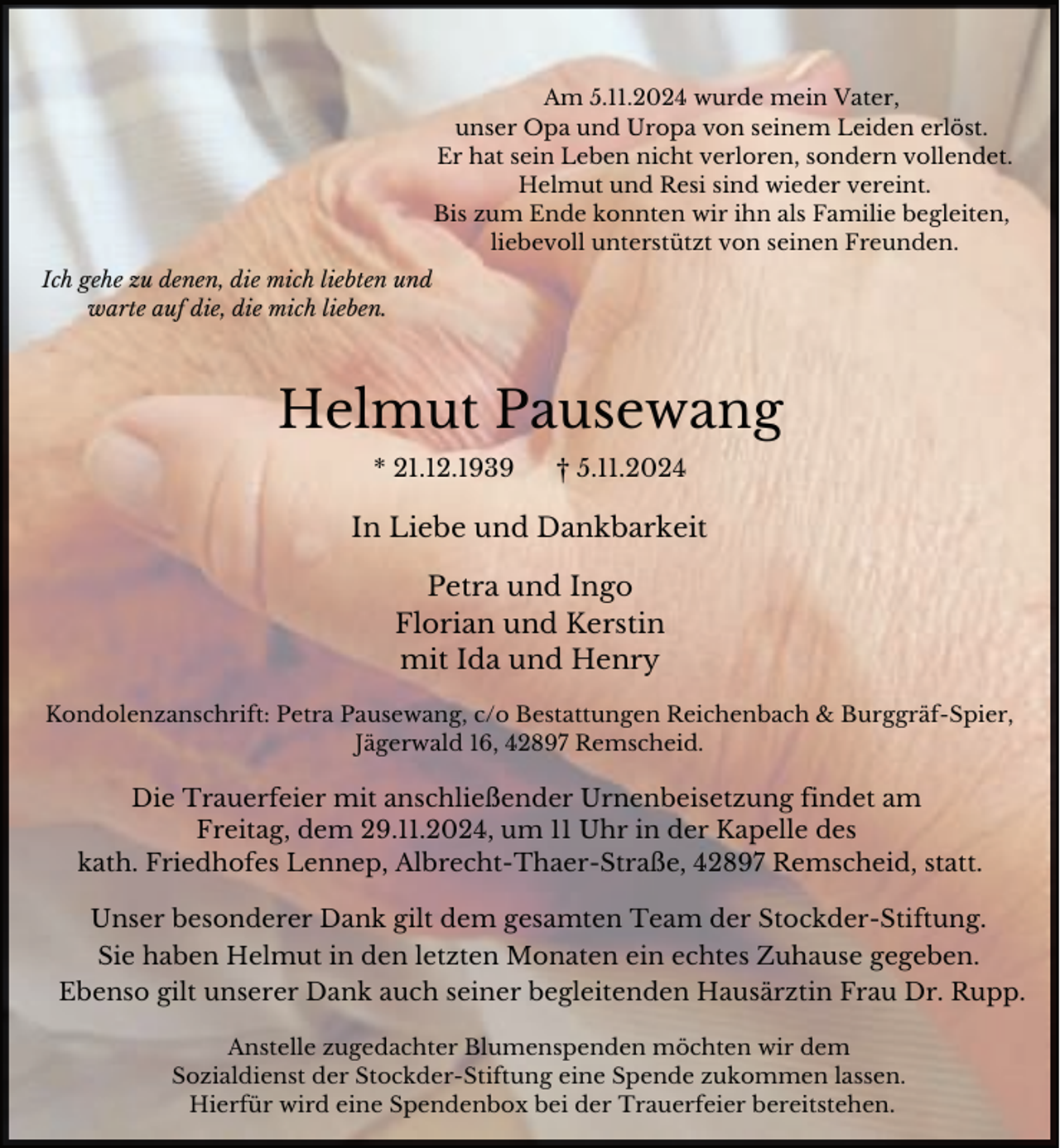 <p>Am 5.11.2024 wurde mein Vater,<br />unser Opa und Uropa von seinem Leiden erlöst.<br />Er hat sein Leben nicht verloren, sondern vollendet.<br />Helmut und Resi sind wieder vereint.<br />Bis zum Ende konnten wir ihn als Familie begleiten,<br />liebevoll unterstützt von seinen Freunden.<br />Ich gehe zu denen, die mich liebten und<br />warte auf die, die mich lieben.</p><p>Helmut Pausewang<br />* 21.12.1939</p><p>† 5.11.2024</p><p>In Liebe und Dankbarkeit<br />Petra und Ingo<br />Florian und Kerstin<br />mit Ida und Henry<br />Kondolenzanschrift: Petra Pausewang, c/o Bestattungen Reichenbach &amp; Burggräf-Spier,<br />Jägerwald 16, 42897 Remscheid.</p><p>Die Trauerfeier mit anschließender Urnenbeisetzung findet am<br />Freitag, dem 29.11.2024, um 11 Uhr in der Kapelle des<br />kath. Friedhofes Lennep, Albrecht-Thaer-Straße, 42897 Remscheid, statt.<br />Unser besonderer Dank gilt dem gesamten Team der Stockder-Stiftung.<br />Sie haben Helmut in den letzten Monaten ein echtes Zuhause gegeben.<br />Ebenso gilt unserer Dank auch seiner begleitenden Hausärztin Frau Dr. Rupp.<br />Anstelle zugedachter Blumenspenden möchten wir dem<br />Sozialdienst der Stockder-Stiftung eine Spende zukommen lassen.<br />Hierfür wird eine Spendenbox bei der Trauerfeier bereitstehen.</p>