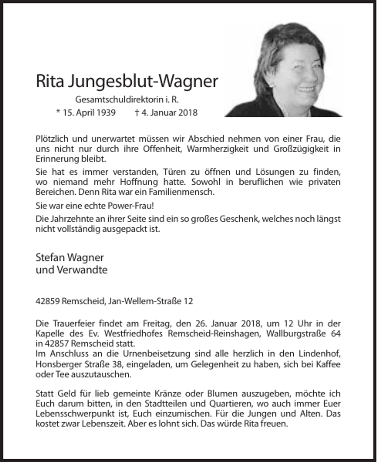<p>Rita Jungesblut-Wagner<br />Gesamtschuldirektorin i. R.<br />* 15. April 1939<br />† 4. Januar 2018<br />Plötzlich und unerwartet müssen wir Abschied nehmen von einer Frau, die<br />uns nicht nur durch ihre Offenheit, Warmherzigkeit und Großzügigkeit in<br />Erinnerung bleibt.<br />Sie hat es immer verstanden, Türen zu öffnen und Lösungen zu finden,<br />wo niemand mehr Hoffnung hatte. Sowohl in beruflichen wie privaten<br />Bereichen. Denn Rita war ein Familienmensch.<br />Sie war eine echte Power-Frau!<br />Die Jahrzehnte an ihrer Seite sind ein so großes Geschenk, welches noch längst<br />nicht vollständig ausgepackt ist.</p><p>Stefan Wagner<br />und Verwandte<br />42859 Remscheid, Jan-Wellem-Straße 12<br />Die Trauerfeier findet am Freitag, den 26. Januar 2018, um 12 Uhr in der<br />Kapelle des Ev. Westfriedhofes Remscheid-Reinshagen, Wallburgstraße 64<br />in 42857 Remscheid statt.<br />Im Anschluss an die Urnenbeisetzung sind alle herzlich in den Lindenhof,<br />Honsberger Straße 38, eingeladen, um Gelegenheit zu haben, sich bei Kaffee<br />oder Tee auszutauschen.<br />Statt Geld für lieb gemeinte Kränze oder Blumen auszugeben, möchte ich<br />Euch darum bitten, in den Stadtteilen und Quartieren, wo auch immer Euer<br />Lebensschwerpunkt ist, Euch einzumischen. Für die Jungen und Alten. Das<br />kostet zwar Lebenszeit. Aber es lohnt sich. Das würde Rita freuen.</p>