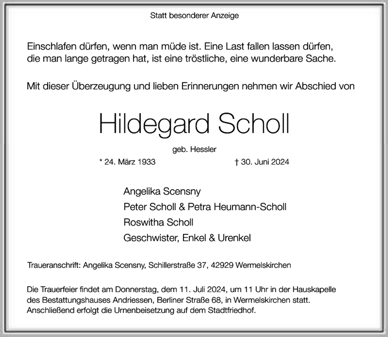 <p>Statt besonderer Anzeige</p><p>Einschlafen dürfen, wenn man müde ist. Eine Last fallen lassen dürfen,<br />die man lange getragen hat, ist eine tröstliche, eine wunderbare Sache.<br />Mit dieser Überzeugung und lieben Erinnerungen nehmen wir Abschied von</p><p>Hildegard Scholl<br />geb. Hessler<br />* 24. März 1933</p><p>† 30. Juni 2024</p><p>Angelika Scensny<br />Peter Scholl &amp; Petra Heumann-Scholl<br />Roswitha Scholl<br />Geschwister, Enkel &amp; Urenkel<br />Traueranschrift: Angelika Scensny, Schillerstraße 37, 42929 Wermelskirchen<br />Die Trauerfeier findet am Donnerstag, dem 11. Juli 2024, um 11 Uhr in der Hauskapelle<br />des Bestattungshauses Andriessen, Berliner Straße 68, in Wermelskirchen statt.<br />Anschließend erfolgt die Urnenbeisetzung auf dem Stadtfriedhof.</p>