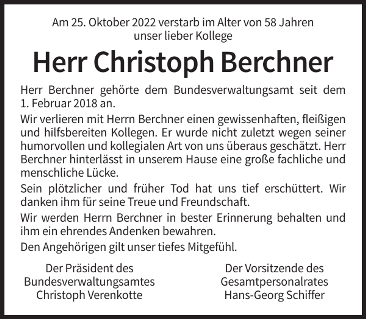 <p>Am 25. Oktober 2022 verstarb im Alter von 58 Jahren<br />unser lieber Kollege</p><p>Herr Christoph Berchner<br />Herr Berchner gehörte dem Bundesverwaltungsamt seit dem<br />1. Februar 2018 an.<br />Wir verlieren mit Herrn Berchner einen gewissenhaften, fleißigen<br />und hilfsbereiten Kollegen. Er wurde nicht zuletzt wegen seiner<br />humorvollen und kollegialen Art von uns überaus geschätzt. Herr<br />Berchner hinterlässt in unserem Hause eine große fachliche und<br />menschliche Lücke.<br />Sein plötzlicher und früher Tod hat uns tief erschüttert. Wir<br />danken ihm für seine Treue und Freundschaft.<br />Wir werden Herrn Berchner in bester Erinnerung behalten und<br />ihm ein ehrendes Andenken bewahren.<br />Den Angehörigen gilt unser tiefes Mitgefühl.<br />Der Präsident des<br />Bundesverwaltungsamtes<br />Christoph Verenkotte</p><p>Der Vorsitzende des<br />Gesamtpersonalrates<br />Hans-Georg Schiffer</p>
