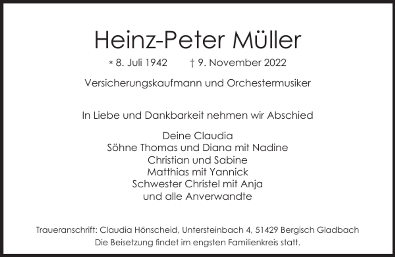 <p>Heinz-Peter Müller<br />* 8. Juli 1942</p><p>† 9. November 2022</p><p>Versicherungskaufmann und Orchestermusiker<br />In Liebe und Dankbarkeit nehmen wir Abschied<br />Deine Claudia<br />Söhne Thomas und Diana mit Nadine<br />Christian und Sabine<br />Matthias mit Yannick<br />Schwester Christel mit Anja<br />und alle Anverwandte<br />Traueranschrift: Claudia Hönscheid, Untersteinbach 4, 51429 Bergisch Gladbach<br />Die Beisetzung ﬁndet im engsten Familienkreis statt.</p>