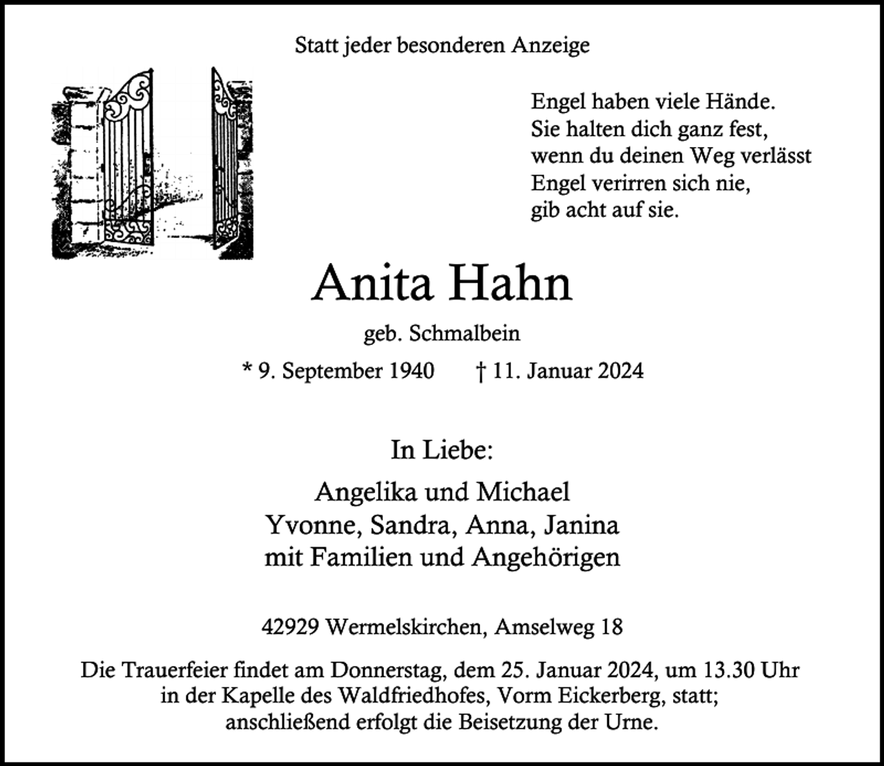 <p>Statt jeder besonderen Anzeige<br />Engel haben viele Hände.<br />Sie halten dich ganz fest,<br />wenn du deinen Weg verlässt<br />Engel verirren sich nie,<br />gib acht auf sie.</p><p>Anita Hahn<br />geb. Schmalbein<br />* 9. September 1940</p><p>† 11. Januar 2024</p><p>In Liebe:<br />Angelika und Michael<br />Yvonne, Sandra, Anna, Janina<br />mit Familien und Angehörigen<br />42929 Wermelskirchen, Amselweg 18<br />Die Trauerfeier findet am Donnerstag, dem 25. Januar 2024, um 13.30 Uhr<br />in der Kapelle des Waldfriedhofes, Vorm Eickerberg, statt;<br />anschließend erfolgt die Beisetzung der Urne.</p>