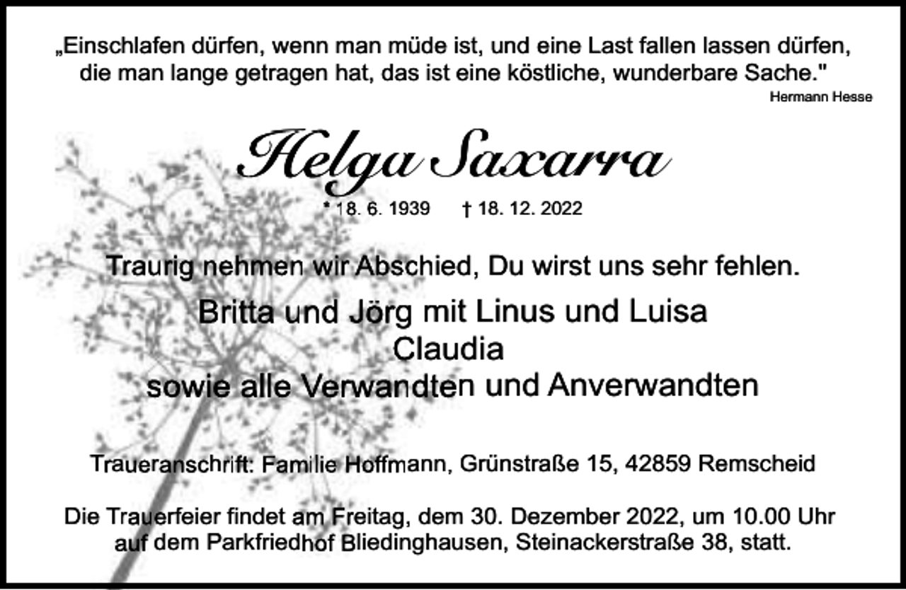 <p>„Einschlafen dürfen, wenn man müde ist, und eine Last fallen lassen dürfen,<br />die man lange getragen hat, das ist eine köstliche, wunderbare Sache."<br />Hermann Hesse</p><p>H l Sa<br />Saxarra<br />Helga<br />* 18. 6. 1939</p><p>†8. 12. 2022</p><p>Traurig nehmen wir Abschied, Du wirst uns sehr fehlen.</p><p>Britta und Jörg mit L<br />Linus und Luisa<br />Claudiia<br />sowie alle Verwandten und Anverwandten<br />Traueranschrift: Familie Hoffmann, Grrünstraße 15, 42859 Remscheid<br />Die Trauerfeier findet am Freitag, dem 30. Dezember 2022, um 10.00 Uhr<br />en, Steinackerstraße 38, statt.<br />auf dem Parkfriedhof Bliedinghause</p>