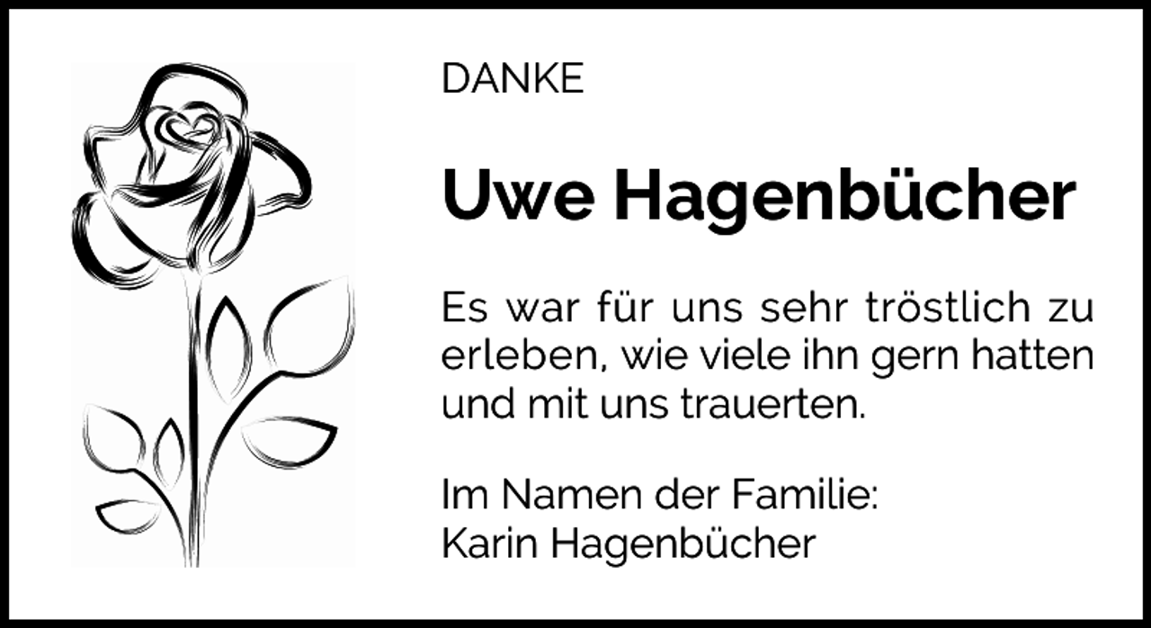 <p>DANKE</p><p>Uwe Hagenbücher<br />Es war für uns sehr tröstlich zu<br />erleben, wie viele ihn gern hatten<br />und mit uns trauerten.<br />Im Namen der Familie:<br />Karin Hagenbücher</p>