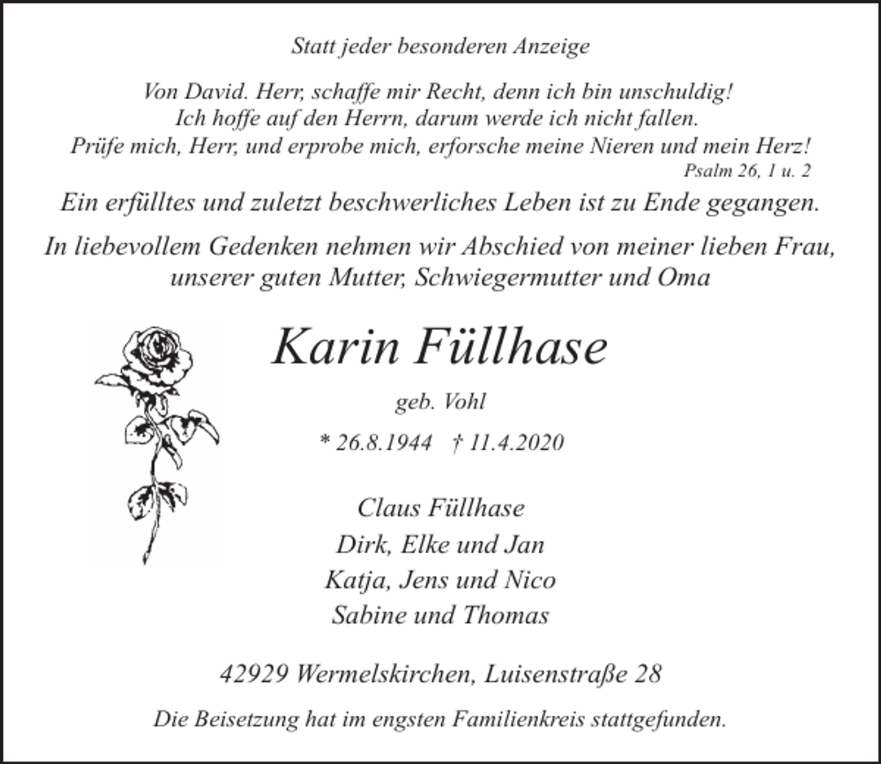 <p>Statt jeder besonderen Anzeige<br />Von David. Herr, schaffe mir Recht, denn ich bin unschuldig!<br />Ich hoffe auf den Herrn, darum werde ich nicht fallen.<br />Prüfe mich, Herr, und erprobe mich, erforsche meine Nieren und mein Herz!</p><p>Psalm 26, 1 u. 2</p><p>Ein erfülltes und zuletzt beschwerliches Leben ist zu Ende gegangen.<br />In liebevollem Gedenken nehmen wir Abschied von meiner lieben Frau,<br />unserer guten Mutter, Schwiegermutter und Oma</p><p>Karin Füllhase<br />geb. Vohl<br />* 26.8.1944 † 11.4.2020</p><p>Claus Füllhase<br />Dirk, Elke und Jan<br />Katja, Jens und Nico<br />Sabine und Thomas<br />42929 Wermelskirchen, Luisenstraße 28<br />Die Beisetzung hat im engsten Familienkreis stattgefunden.</p>