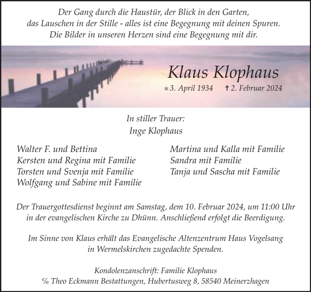 <p>Der Gang durch die Haustür, der Blick in den Garten,<br />das Lauschen in der Stille - alles ist eine Begegnung mit deinen Spuren.<br />Die Bilder in unseren Herzen sind eine Begegnung mit dir.</p><p>Klaus Klophaus</p><p>✻ 3.</p><p>April 1934</p><p>✝ 2. Februar 2024</p><p>In stiller Trauer:<br />Inge Klophaus</p><p>Walter F. und Bettina<br />Kersten und Regina mit Familie<br />Torsten und Svenja mit Familie<br />Wolfgang und Sabine mit Familie</p><p>Martina und Kalla mit Familie<br />Sandra mit Familie<br />Tanja und Sascha mit Familie</p><p>Der Trauergottesdienst beginnt am Samstag, dem 10. Februar 2024, um 11:00 Uhr<br />in der evangelischen Kirche zu Dhünn. Anschließend erfolgt die Beerdigung.<br />Im Sinne von Klaus erhält das Evangelische Altenzentrum Haus Vogelsang<br />in Wermelskirchen zugedachte Spenden.<br />Kondolenzanschrift: Familie Klophaus<br />℅ Theo Eckmann Bestattungen, Hubertusweg 8, 58540 Meinerzhagen</p>