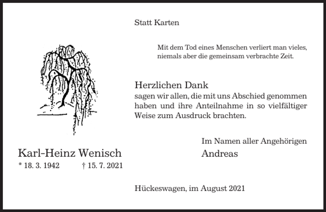 <p>Statt Karten<br />Mit dem Tod eines Menschen verliert man vieles,<br />niemals aber die gemeinsam verbrachte Zeit.</p><p>Herzlichen Dank<br />sagen wir allen, die mit uns Abschied genommen<br />haben und ihre Anteilnahme in so vielfältiger<br />Weise zum Ausdruck brachten.<br />Im Namen aller Angehörigen</p><p>Karl-Heinz Wenisch<br />* 18. 3. 1942</p><p>Andreas</p><p>† 15. 7. 2021<br />Hückeswagen, im August 2021</p>